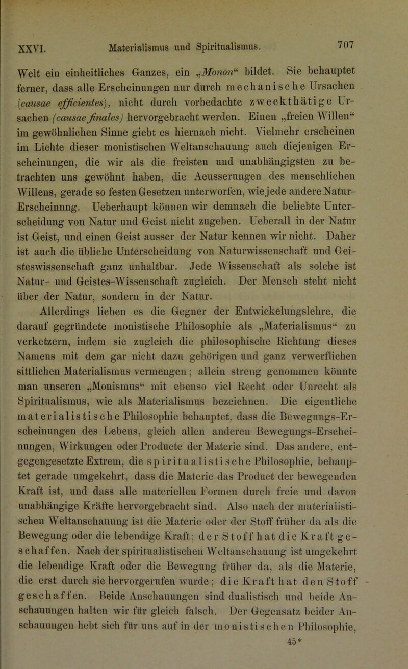 Welt ein einheitliches Ganzes, ein „Monon“ bildet. Sie behauptet ferner, dass alle Erscheinungen nur durch mechanische Ursachen [causae ejficientes), nicht durch vorbedachte zweckthätige Ur- sachen (causae finales) hervorgebracht werden. Einen „freien Willen“ im gewöhnlichen Sinne giebt es hiernach nicht. Vielmehr erscheinen im Lichte dieser monistischen Weltanschauung auch diejenigen Er- scheinungen, die wir als die freisten und unabhängigsten zu be- trachten uns gewöhnt haben, die Aeusserungen des menschlichen Willens, gerade so festen Gesetzen unterworfen, wie jede andere Natur- Erscheinnng. Ueberhaupt können wir demnach die beliebte Unter- scheidung von Natur und Geist nicht zugeben. Ueberall in der Natur ist Geist, und einen Geist ausser der Natur kennen wir nicht. Daher ist auch die übliche Unterscheidung von Naturwissenschaft und Gei- steswissenschaft ganz unhaltbar. Jede Wissenschaft als solche ist Natur- und Geistes-Wissenschaft zugleich. Der Mensch steht nicht über der Natur, sondern in der Natur. Allerdings lieben es die Gegner der Entwickelungslehre, die darauf gegründete monistische Philosophie als „Materialismus“ zu verketzern, indem sie zugleich die philosophische Richtung dieses Namens mit dem gar nicht dazu gehörigen und ganz verwerflichen sittlichen Materialismus vermengen ; allein streng genommen könnte man unseren „Monismus“ mit ebenso viel Recht oder Unrecht als Spiritualismus, wie als Materialismus bezeichnen. Die eigentliche materialistische Philosophie behauptet, dass die Bewegungs-Er- scheinungen des Lebens, gleich allen anderen Bewegungs-Erschei- nungen. Wirkungen oder Producte der Materie sind. Das andere, ent- gegengesetzte Extrem, die sp iritualistische Philosophie, behaup- tet gerade umgekehrt, dass die Materie das Product der bewegenden Kraft ist, und dass alle materiellen Formen durch freie und davon unabhängige Kräfte hervorgebracht sind. Also nach der materialisti- schen Weltanschauung ist die Materie oder der Stotf früher da als die Bewegung oder die lebendige Kraft; der Stoff hat die Kraft ge- schaffen. Nach der spiritualistischen Weltanschauung ist umgekehrt die lebendige Kraft oder die Bewegung früher da, als die Materie, die erst durch sie hervorgerufen wurde; die Kraft hat den Stoff geschaffen. Beide Anschauungen sind dualistisch und beide An- schauungen halten wir für gleich falsch. Der Gegensatz beider An- schauungen hebt sich für uns auf in der monistischen Philosophie, 45*