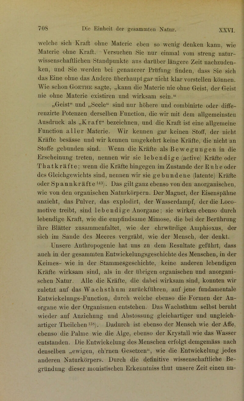 welche sich Kraft ohne Materie eben so wenig denken kann, wie Materie ohne Kraft. Versuchen Sie nur einmal vom streng natur- wissenschaftlichen Standpunkte aus darüber längere Zeit nachzuden- ken, und Sie werden bei genauerer Prüfung finden, dass Sie sich das Eine ohne das Andere überhaupt gar nicht klar vorstellen können. Wie schon Goethe sagte, „kann die Materie nie ohne Geist, der Geist nie ohne Materie existiren und wirksam sein.“ „Geist“ und „Seele“ sind nur höhere und combinirte oder diff'e- renzirte Potenzen derselben Function, die wir mit dem allgemeinsten Ausdruck als „Kraft“ bezeichnen, und die Kraft ist eine allgemeine Function aller Materie. Wir kennen gar keinen Stoff, der nicht Kräfte besässe und wir kennen umgekehrt keine Kräfte, die nicht an Stoffe gebunden sind. Wenn die Kräfte als Bewegungen in die Erscheinung treten, nennen wir sie lebendige (active) Kräfte oder Thatkräfte; wenn die Kräfte hingegen im Zustande der Buhe oder des Gleichgewichts sind, nennen wir sie gebundene (latente) Kräfte oder Spannkräfte143). Das gilt ganz ebenso von den anorganischen, wie von den organischen Naturkörpern. Der Magnet, der Eisenspälme anzieht, das Pulver, das explodirt, der Wasserdampf, der die Loco- motive treibt, sind lebendige Anorgane; sie wirken ebenso durch lebendige Kraft, wie die empfindsame Mimose, die bei der Berührung ihre Blätter zusammenfaltet, wie der ehrwürdige Amphioxus, der sich im Sande des Meeres vergräbt, wie der Mensch, der denkt. Unsere Autliropogenie hat uns zu dem Resultate geführt, dass auch in der gesammten Entwickelungsgeschichte des Menschen, in der Keimes- wie in der Stammesgesehichte, keine anderen lebendigen Kräfte wirksam sind, als in der übrigen organischen und anorgani- schen Natur. Alle die Kräfte, die dabei wirksam sind, konnten wir zuletzt auf das Wachsthum zurückführen, auf jene fundamentale Entwickelungs-Function, durch welche ebenso die Formen der An- organe wie der Organismen entstehen. Das Wachsthum selbst beruht wieder auf Anziehung und Abstossung gleichartiger und ungleich- artiger Tkeiicken l3S). Dadurch ist ebenso der Mensch wie der Affe, ebenso die Palme wie die Alge, ebenso der Krystall wie das Wasser entstanden. Die Entwickelung des Menschen erfolgt demgemäss nach denselben „ewigen, eh’rnen Gesetzen“, wie die Entwickelung jedes anderen Naturkörpers. Durch die definitive wissenschaftliche Be- gründung dieser monistischen Erkenutniss thut unsere Zeit einen un-