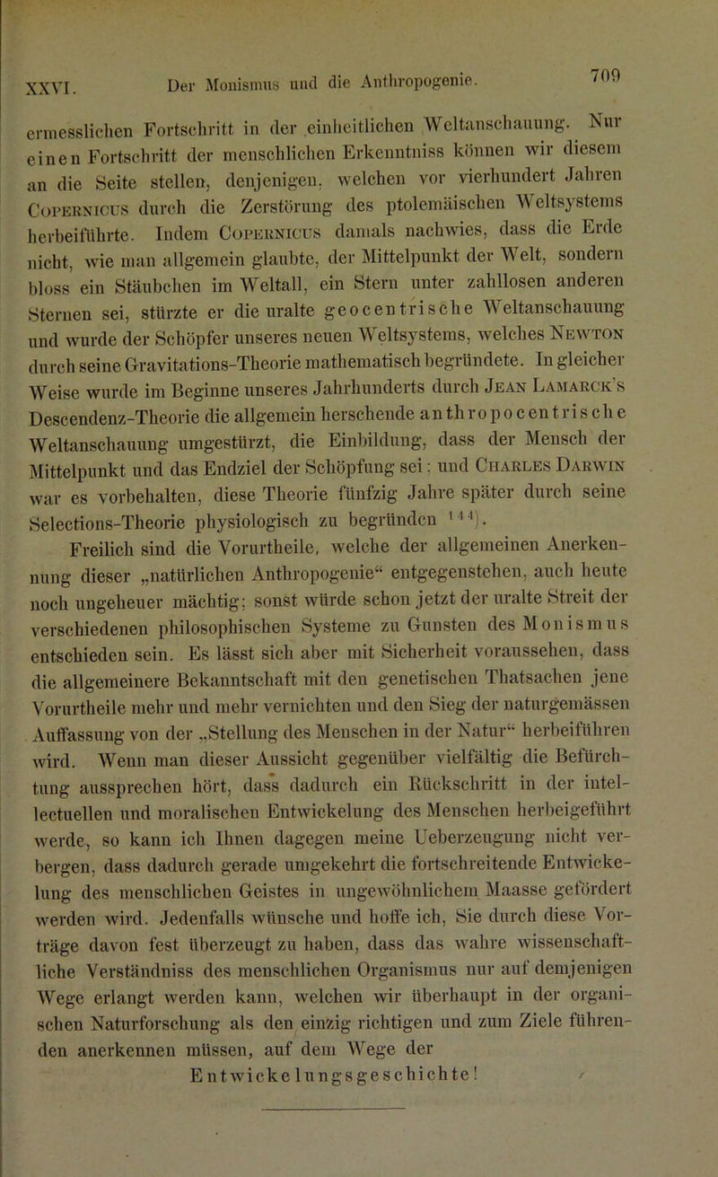 Der Monismus und die Anthropogonie. 700 ermesslichen Fortschritt in der einheitlichen Weltanschauung. Nur einen Fortschritt der menschlichen Erkenntniss können wir diesem an die Seite stellen, denjenigen, welchen vor vierhundert Jahren Copernicus durch die Zerstörung des ptolemäischen Weltsystems herbeiführte. Indem Copernicus damals nach wies, dass die Erde nicht, wie man allgemein glaubte, der Mittelpunkt der Welt, sondern bloss ein Stäubchen im Weltall, ein Stern unter zahllosen anderen Sternen sei, stürzte er die uralte geocentrische Weltanschauung und wurde der Schöpfer unseres neuen Weltsystems, welches Newton durch seine Gravitations-Theorie mathematisch begründete. In gleicher Weise wurde im Beginne unseres Jahrhunderts durch Jean Lamaelk s Descendenz-Theorie die allgemein berschende an th ropoc ent rische Weltanschauung umgestürzt, die Einbildung, dass der Mensch der Mittelpunkt und das Endziel der Schöpfung sei; und Charles Darwin war es Vorbehalten, diese Theorie fünfzig Jahre später durch seine Selections-Theorie physiologisch zu begründen 144). Freilich sind die Vorurtheile, welche der allgemeinen Anerken- nung dieser „natürlichen Anthropogenie“ entgegenstehen, auch heute noch ungeheuer mächtig; sonst würde schon jetzt der uralte Streit der verschiedenen philosophischen Systeme zu Gunsten des Monismus entschieden sein. Es lässt sich aber mit Sicherheit voraussehen, dass die allgemeinere Bekanntschaft mit den genetischen Thatsachen jene Vorurtheile mehr und mehr vernichten und den Sieg der naturgemässen Auffassung von der „Stellung des Menschen in der Natur“ herbeiführen wird. Wenn man dieser Aussicht gegenüber vielfältig die Befürch- tung aussprechen hört, dass dadurch ein Rückschritt in der intel- lectuellen und moralischen Entwickelung des Menschen herbeigeführt werde, so kann ich Ihnen dagegen meine Ueberzeugung nicht ver- bergen, dass dadurch gerade umgekehrt die fortschreitende Entwicke- lung des menschlichen Geistes in ungewöhnlichem Maasse gefördert werden wird. Jedenfalls wünsche und hoffe ich, Sie durch diese Vor- träge davon fest überzeugt zu haben, dass das wahre wissenschaft- liche Verständniss des menschlichen Organismus nur auf demjenigen Wege erlangt werden kann, welchen wir überhaupt in der organi- schen Naturforschung als den einzig richtigen und zum Ziele führen- den anerkennen müssen, auf dem Wege der Entwickelungsgeschichte!