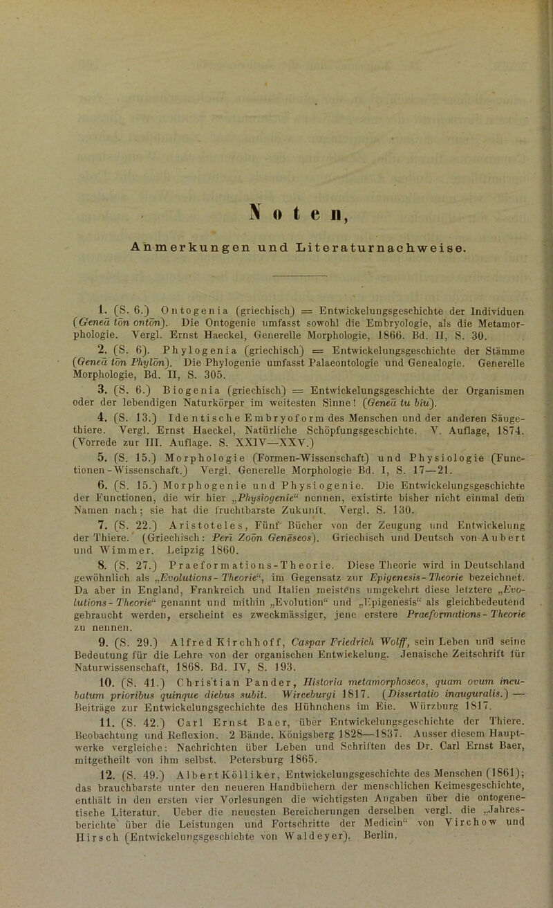 Note«, % Anmerkungen und Literaturnachweise. 1. (S. 6.) Ontogenia (griechisch) = Entwickelungsgeschichte der Individuen (Geneä tön ontön). Die Oritogenie umfasst sowohl die Embryologie, als die Metamor- phologie. Yergl. Ernst Haeckel, Generelle Morphologie, 1866. Bd. II, S. 30. 2. (S. 6). Phylogenia (griechisch) = Entwickelungsgeschichte der Stämme ('Oeneä tön Phylön). Die Phylogenie umfasst Palaeontologie und Genealogie. Generelle Morphologie, Bd. II, S. 305. 3. (S. 6.) Biogenia (griechisch) = Entwickelungsgeschichte der Organismen oder der lebendigen Naturkörper im weitesten Sinne! (Oeneä tu biu). 4. (S. 13.) Ide ntische Embryoform des Menschen und der anderen Säuge- thiere. Yergl. Ernst Haeckel, Natürliche Schöpfungsgeschichte. V. Auflage, 1874. (Vorrede zur III. Auflage. S. XXIV—XXV.) 5. (S. 15.) Morphologie (Formen-Wissenschaft) und Physiologie (Func- tionen-Wissenschaft.) Vergl. Generelle Morphologie Bd. I, S. 17—21. 6. (S. 15.) Morphogenie und Physiogenie. Die Entwickelungsgeschichte der Functionen, die wir hier „Physiogenie“ nennen, existirte bisher nicht einmal dem Namen nach; sie hat die fruchtbarste Zukunft. Vergl. S. 130. 7. (S. 22.) Aristoteles, Fünf Bücher von der Zeugung und Entwickelung der Thiere. (Griechisch: Perl Zoön Geneseos). Griechisch und Deutsch von Aubert, und Wimmer. Leipzig 1860. 8. (S. 27.) Praeformatious-Theorie. Diese Theorie wird in Deutschland gewöhnlich als „Evolutions- Theorie“, im Gegensatz zur Epigenesis-Theorie bezeichnet. Da aber in England, Frankreich und Italien meistens umgekehrt diese letztere „Evo- lutions-Theorie“ genannt und mithin „Evolution“ und „Fpigenesis“ als gleichbedeutend gebraucht werden, erscheint es zweckmässiger, jene erstere Praeformations- Theorie zu nennen. 9. (S. 29.) Alfred Kirchhoff, Caspar Friedrich Wolff, sein Leben und seine Bedeutung für die Lehre von der organischen Entwickelung. Jenaische Zeitschrift lür Naturwissenschaft, 1868. Bd. IV, S. 193. 10. (S. 41.) Christian Pander, Hisloria metamorphoseos, quam ovum incu- hatum prioribus quinque diebus subit. Wirceburyi 1817. (Dissertalio inauguralis.) — Beiträge zur Entwickelungsgechiclite des Hühnchens im Eie. Würz bürg 1817. 11. (S. 42.) Carl Erns-t Baer, über Entwickelungsgeschichte der Thiere. Beobachtung und Keflexion. 2 Bände. Königsberg 1828—1837. Ausser diesem Haupt- werke vergleiche: Nachrichten über Leben und Schriften des Dr. Carl Ernst Baer, mitgetlieilt von ihm selbst. Petersburg 1865. 12. (S. 49.) Albert Kölliker, Entwickelungsgeschichte des Menschen (1861); das brauchbarste unter den neueren Handbüchern der menschlichen Keimesgeschichte, enthält in den ersten vier Vorlesungen die wichtigsten Angaben über die ontogene- tische Literatur. Ucber die neuesten Bereicherungen derselben vergl. die „Jahres- berichte über die Leistungen und Fortschritte der Medicin“ von Virchow und Hirsch (Entwickelungsgeschichte von Waldeyer). Berlin,