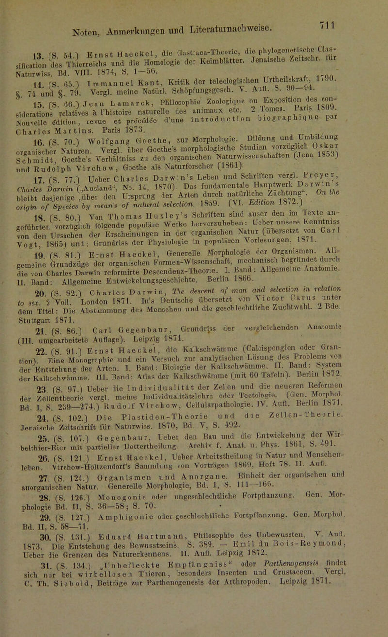 ,o rs 54 q Ernst Haeckel, die Gastraca-Thcorie, die phylogenetische Clas- siflcatio'n des Thierreichs und die Homologie der Keimblätter. Jenaische Zcitschr. Naturwiss. Bd. VIII. 1874, S. 1-56. 14 (S. 65.) Immanuel Kant, Kritik der teleologischen Urteilskraft 1/90. S 74 und §. 79. Vergl. meine Natiirl. Schüpfungsgesch. V. Aull. 5s. .10—J4. 15. CS- 66.) Jean Lamarck, Philosophie Zoologique ou ®^sitio siderations relatives ä l’histoire naturelle des animaux etc. _ Ion . Nouvelle edition, revue et prccedee d’une introduction biograplnque par Charles Martins. Paris 1873. 16 CS 70.) Wolfgang Goethe, zur Morphologie. Bildung ud Uj^ildung organischer Naturen. Vergl. über Goethes morphologische Studien vorzüglich Osk Schmidt Goethes Verhältnis zu den organischen Naturwissenschaften (Jena 1853) und Rudolph Virchow, Goethe als Naturforscher (1861). 17 (S 77) Ueber Charles Darwin’s Leben und Schriften vergl. Preye r, Charles'Darwin („Ausland“, No. 14, 1870). Das fundamentaleDarJ> bleibt dasjenige „über den Ursprung der Arten durch origin of Species by mean's of natural selection. 18o9. (VI. Edition 18/—) 18 fS 80 j Von Thomas Huxley’s Schriften sind auser den im Texte an- geführten vorzüglich folgende populäre Werke hervorzuheben: Ueberunscre Kemi mss von den Ursachen der Erscheinungen in der organischen Natur (übersetzt von Cail Vogt, 1865) und: Grundriss der Physiologie in populären Vorlesungen, 18/1. 19 fS 811 Ernst Haeckel, Generelle Morphologie der Organismen. All- gemein; Grundzüge der organischen Formen-Wissenschaft, mechanisch begründet durch die vin Charles Darwin reformirte Descendenz-Theorie. I. Band: Allgemeine Anatomie. II. Band: Allgemeine Entwickelungsgeschichte. Berlin 1866. 20 (S 82) Charles Darwin, The descent of man and selection in relation to sex. 2 Voll. London 1871. In’s Deutsche übersetzt von Victor Caru:s unter dem Titel: Die Abstammung des Menschen und die geschlechtliche Zuchtwahl. - Bde. Stuttgart 1871. 21. (S. 86.) Carl Gegenbaur, Grundriss der vergleichenden Anatomie (III. umgearbeitete Auflage). Leipzig 1874. 22. (S. 91.) Ernst Haeckel, die Kalkschwämme (Calcispongien oder Gran- tien) Eine Monographie und ein Versuch zur analytischen Lösung des Problems von der Entstehung der Arten. 1. Band: Biologie der Kalkschwämme IL Band : System der Kalkschwämme. III. Band : Atlas der Kalkschwämme (nnt 60 lafeln). Berlin 18/-. 23 (S 97.) Ueber die Individualität der Zellen und die neueren Reformen der Zellentheorie vergl. meine Individualitätslehre oder Tectologie (Gen. Morphol. Bd. I, S. 239 274.) Rudolf Virchow, Cellularpathologie. IV. Aufl. Berlin 18/J. 24. (S. 102.) Die Plastiden-Theorie und die Zellen-Theorie. Jenaische Zeitschrift für Naturwiss. 1870, Bd. V, S. 492. 25. (S. 107.) Gegenbaur, Ueber den Bau und die Entwickelung der Wir- belthier-Eier mit partieller Dottertheilung. Archiv f. Anat. u. Phys. 1861, S. 491. 26. (S. 121.) Ernst Haeckel, Ueber Arbeitsteilung in Natur und Menschen- leben. Virchow-Holtzendorf’s Sammlung von Vorträgen 1869, Heft 78. II. Aull. 27. (S. 124.) Organismen und Anorgane. Einheit der organischen und anorganischen Natur. Generelle Morphologie, Bd. I, S. 111 166. 28. (S. 126.) Monogonie oder ungeschlechtliche Fortpflanzung. Gen. Mor- phologie Bd. II, S. 36—58; S. 70. 29. (S. 127.) Amphigonie oder geschlechtliche Fortpflanzung. Gen. Morphol. Bd. II, S. 58—71. 30. (S. 131.) Eduard Ilartmann, Philosophie des Unbewussten. V. Aufl. 1873. Die Entstehung des Bewusstseins. S. 389. — Emiljlu Bois-Reymond, Ueber die Grenzen des Naturerkennens. II. Aufl. Leipzig 1872. 31. (S. 134.) „Unbefleckte Empfängniss“ oder Parthenogenesis findet sich mir bei wirbellosen Thieren, besonders Insecten und Crustacecn. Vergl. C. Th. Sieb old, Beiträge zur Parthenogenesis der Arthropoden. Leipzig 1871.