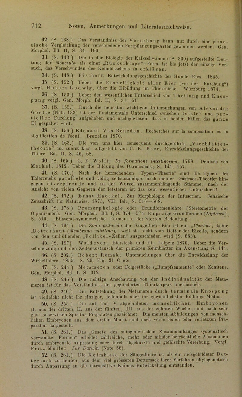 32. (S. 138.) Das Verständniss der Vererbung kann nur durch eine gene- tische Vergleichung der verschiedenen Fortpflanzungs-Arten gewonnen werden. Gen Morphol. Bd. II, S. 34—190. 33. (S. 143.) Die in der Biologie der Kalkscliwämme (8. 330) aufgestellte Deu- tung der Monerula als einer „Rüc ksch 1 ags“-Form ist bis jetzt der einzige Ver- such, das Verschwinden des Keimbläschens zu erklären. 34. (S. 148.) Bischoff, Entwickelungsgeschichte des Hunde-Eies. 1845. 35. (S. 152.) Ueber die Ein z elligkeit aller Eier (vor der .,Furchung“) vergl. Hubert Ludwig, über die Eibildung im Tbierreiche. Würzburg 1874. 36. (S. 153.) Ueber den wesentlichen Unterschied von Theilung nnd Knos- pung vergl. Gen. Morph. Bd. II, S. 37—51. 37. (S. 155.) Durch die neuesten wuchtigen Untersuchungen von Alexander Goette (Note 133) ist der fundamentale Unterschied zwischen totaler und par- tieller Furchung aufgehoben und nachgewiesen, dass in beiden Fällen das ganze Ei gespaltet wird. 38. (S. 156.) Edouard Van Beneden, Recherches sur la composition et la signifleation de l’oeuf. Bruxelles 1870. 39. (S. 163.) Die von uns hier consequent durchgeführte „Vierb 1 ä11er- theorie“ ist zuerst klar aufgestellt von C. E. Baer, Entwickelungsgeschichte der Thiere, Bd. II, S. 46, 68. 40. (S. 165.) C. F. Wolff, De formatione intestinorum. 1768. Deutsch von Meckel, 1812: Ueber die Bildung des Darmcanals; S. 141, 157. 41. (S. 170.) Nach der herrschenden „Typen - Theorie“ sind die Typen des Thierreichs parallele und völlig selbstständige, nach meiner „Gastraea-Theorie“ hin- gegen divergirende und an der Wurzel zusammenhängende Stämme; nach der Ansicht von vielen Gegnern der letzteren ist das kein wesentlicher Unterschied! 42..(S. 172.) Ernst Haeckel, Zur Morphologie der Infusorien. Jenaische Zeitschrift für Naturwiss. 1873, VII. Bd., S. 516—568. 43. (S. 178.) Promorphologie oder Grundformenlehre (Stereometrie der Organismen). Gen. Morphol. Bd. I, S. 374—574. Einpaarige Grundformen (Dipleura). S. 519. „Bilateral-symmetrische“ Formen in der vierten Bedeutung! 44. (S. 194.) Die Zona pellucida der Säugethier-Eier ist ein „Chorion“, keine „Dotterhaut (Membrana vilellina),“ w'eil sie nicht vom Dotter der Eizelle, sondern von den umhüllenden „Follikel-Zellen“ ausgeschieden wird (S. 683). 45. (S. 197). Waldeyer, Eierstock und Ei. Leipzig 1870. Ueber die Ver- schmelzung und den Zellenaustausch der primären Keimblätter im Axenstrang S. 111. 46. (S. 202.) Robert Remak, Untersuchungen über die Entwickelung der Wirbelthiere, 1855. S. 29. Fig. 21 C etc. 47. (S. 244.) Metameren oder Folgestücke („Rumpfsegmente“ oder Zoniten). Gen. Morphol. Bd. I. S. 312. 48. (S. 245.) Die richtige Anschauung von der Individualität der Meta- meren ist für das Verständniss des gegliederten Thierkörpers unerlässlich. 49. (S. 246.) Die Entstehung der Metameren durch terminale Knospung ist vielleicht nicht ihr einziger, jedenfalls aber ihr gewöhnlichster Bildungs-Modus. 50. (S. 255.) Die auf Taf. V abgebildeten menschlichen Embryonen (I. aus der dritten, II. aus der fünften, III. aus der zehnten Woche) sind nach sehr gut conservirten Spiritus-Präparaten gezeichnet. Die meisten Abbildungen von mensch- lichen Embryonen aus dem ersten Monat sind nach verdorbenen oder verletzten Prä- paraten dargestellt. 51. (S. 261.) Das „Gesetz des mitogenetischen Zusammenhanges systematisch verwandter Formen“ erleidet zahlreiche, mehr oder minder beträchtliche Ausnahmen durch embryonale Anpassung oder durch abgekürzte und gefälschte Vererbung. Vergl. Fritz Müller, Für Darwin (Note 56). 52. (S. 261.) Die Keimblase der Säugethiere ist als ein rückgcbildeter Dot- ters ack zu deuten, aus dem viel grösseren Dottersack ihrer Vorfahren phylogenetisch durch Anpassung an die intransitive Keimes-Entwickelung entstanden.