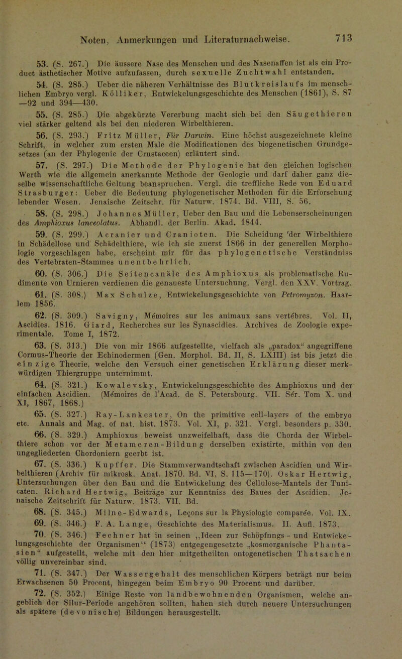 53. (S. 267.) Die äussere Nase des Menschen und des Nasenaffen ist als ein Pro- duct ästhetischer Motive aufzufassen, durch sexuelle Zuchtwahl entstanden. 54. (S. 285.) Ueber die näheren Verhältnisse des Blutkreislaufs im mensch- lichen Embryo vergl. Kölliker, Entwickelungsgeschichte des Menschen (1861), S. 87 —92 und 394—430. 55. (S. 285.) Pie abgekürzte Vererbung macht sich bei den Säugethieren viel stärker geltend als bei den niederen Wirbelthieren. 56. (S. 293.) Fritz Müller, Für Darwin. Eine höchst ausgezeichnete kleine Schrift, in welcher zum ersten Male die Modillcationen des biogenetischen Grundge- setzes (an der Pliylogenie der Crustaceen) erläutert sind. 57. (S. 297.) Die Methode der Pliylogenie hat den gleichen logischen Werth wie die allgemein anerkannte Methode der Geologie und darf daher ganz die- selbe wissenschaftliche Geltung beanspruchen. Vergl. die treffliche Rede von Eduard Strasburger: Ueber die Bedeutung phylogenetischer Methoden für die Erforschung lebender Wesen. Jenaische Zeitsehr. für Naturw. 1874. Bd. VIII, S. 56. 58. (S. 298.) Jolian n e s Mii 11 er, Ueber den Bau und die Lebenserscheinungen des Amphioxus lanceolatus. Abhandl. der Berlin. Akad. 1844. 59. (S. 299.) Acranier und Cranioten. Die Scheidung 'der Wirbelthiere in Schädellose und Schädelthiere, wie ich sie zuerst 1866 in der generellen Morpho- logie vorgeschlagen habe, erscheint mir für das phylogenetische Verständniss des Vertebraten-Stammes unentbehrlich. 60. (S. 306.) Die Seitencanäle des Amphioxus als problematische Ru- dimente von Urnieren verdienen die genaueste Untersuchung. Vergl. den XXV. Vortrag. 61. (S. 308.) Max Schulze, Entwickelungsgeschichte von Petromyzon. Haar- lem 1856. 62. (S. 309.) Savigny, Memoires sur les animaux sans vertdbres. Vol. II, Ascidies. 1816. Giard, Recherehes sur les Synascidies. Archives de Zoologie expe- rimentale. Tome I, 1872. 63. (S. 313.) Die von mir 1866 aufgestellte, vielfach als „paradox“ angegriffene Cormus-Theorie der Echinodermen (Gen. Morphol. Bd. II, S. LXIII) ist bis jetzt die ein zige Theorie, welche den Versuch einer genetischen Erklärung dieser merk- würdigen Thiergruppe unternimmt. 64. (S. 321.) Kowalevsky, Entwickelungsgeschichte des Amphioxus und der einfachen Aseidien. (Memoires de l Acad. de S. Petersbourg. VII. Ser. Tom X. und XI, 1867, 1868.) 65. (S. 327.) R ay-L ankes te r, On the primitive cell-layers of the embryo etc. Annals and Mag. of nat. hist. 1873. Vol. XI, p. 321. Vergl. besonders p. 330. 66. (S. 329.) Amphioxus beweist unzweifelhaft, dass die Chorda der Wirbel- thiere schon vor der Metame ren-Bildun g derselben existirte, mithin von den ungegliederten Chordoniern geerbt ist. 67. (S. 336.) Kupffer. Die Stammverwandtschaft zwischen Aseidien und Wir- belthieren (Archiv für mikrosk. Anat. 1870. Bd. VI, S. 115—170). Oskar Hertwig, Untersuchungen über den Bau und die Entwickelung des Cellulose-Mantels der Tuni- caten. Richard Hertwig, Beiträge zur Kenntniss des Baues der Aseidien. Je- naische Zeitschrift für Naturw. 1873. VII. Bd. 68. (S. 345.) Mi Ine- Edwards, Le^ons sur la Physiologie comparde. Vol. IX. 69. (S. 346.) F. A. Lange, Geschichte des Materialismus. II. Aufl. 1873. 70. (S. 346.) Fechner hat in seinen ,,Ideen zur Schöpfnngs - und Entwicke- lungsgeschichte der Organismen“ (1873) entgegengesetzte „kosmorganische Phanta- sien“ aufgestellt, welche mit den hier mitgetheilten ontogenetischen Thatsaehen völlig unvereinbar sind. 71. (S. 347.) Der Wassergehalt des menschlichen Körpers beträgt nur beim Erwachsenen 50 Procent, hingegen beim Embryo 90 Procent und darüber. 72. (S. 352.) Einige Reste von landbewohnenden Organismen, welche an- geblich der Silur-Periode angehören sollten, hahen sich durch neuere Untersuchungen als spätere (devonische) Bildungen herausgestellt.