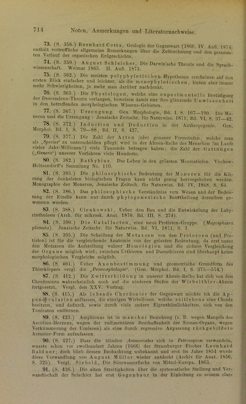 73. (S. 356.) Bernhard Cotta, Geologie der Gegenwart (1866, IV Aull 1874) enthalt vortreffliche allgemeine Bemerkungen über die Zeitrechnung und den gelamm- ten V erlaut der organischen Erdgeschichte. 74. (S. 359.) August Schleicher, Die Darwinsche Theorie und die Sprach- wissenschaft. Weimar 1863. II. Aufl. 1873. . P 75. (S. 362.) Die meisten polyph yle tischen Hypothesen erscheinen auf den ersten Blick einfacher und leichter, als die monophyletischen, bieten aber immer mehr Schwierigkeiten, je mehr man darübel’ nachdenkt. 76. (S. 363 ) Die Physiologen, welche eine experimentelle Bestätigung der Descendenz.-l heorie verlangen, beweisen damit nur ihre glänzende Unwissenheit in den betreffenden morphologischen Wissens-Gebieten. 77. (S. 367.) Urzeugung. Gen. Morphologie, Bd. I. S. 167—190. Die Mo- neren und die Urzeugung : Jenaische Zeitschr. für Naturwiss. 1871, Bd. VI, S. 37—42. 78. (S. .172.) Induction und Deduction in der Anthropogenie. Gen. Morphol. Bd. I, S. 79—88; Bd. II, S. 427. 79. (S. 377.) Die Zahl der Arten (oder genauer Eormstufen, welche man als „Species“ zu unterscheiden pflegt) wird in der Ahnen-Reilie des Menstdien (im Laufe vieler Jahr-Millionen!) viele Tausende betragen haben; die Zahl der Gattungen („Genera“) unserer Vorfahren viele Hunderte. 80. (S. 382.) Batliybius. Das Leben in den grössten Meerestiefen. Virchow- Holtzendorff’s Sammlung No. 110. 81. (S. 383.) Die philosophische Bedeutung der Moneren für die Klä- rung der dunkelsten biologischen Fragen kann nicht genug hervorgehoben werden. Monographie der Moneren, Jenaische Zeitsch. für Naturwiss. Bd. IV, 1868. S. 64. 82. (S. 386.) Das philosophische Verständniss vom Wesen und der Bedeu- tung der Eizelle kann nur durch phylogenetische Beurtheiiung derselben ge- wonnen werden. 83. (S. 388.) Cienkowski, Ueber den Bau und die Entwickelung der Laby- rinthuleen (Arch. für mikrosk. Anat. 1870. Bd. III, S. 274). 84. (S. 390.) Die Catallacten, eine neue Protisten-Gruppe. (Magosphaera planula). Jenaische Zeitschr. für Naturwiss. Bd. VI, 1871, S. 1. 85. (S. 395.) Die Scheidung der Metazoen von den Protozoen (und Pro- tisten) ist für die vergleichende Anatomie von der grössten Bedeutung, da erst unter den Metazoen die Aufstellung wahrer Homologien und die sichere Vergleichung der Organe möglich wird; zwischen Urthieren und Darmthieren sind überhaupt keine morphologischen Vergleiche möglich. 86. (S. 401.) Ueber Axenbestimmung und geometrische Grundform des Thierkörpers vergl. die „Promorphologie“. (Gen. Morphol. Bd. I, S. 375—574.) 87. (S. 412.) Die Zwitterbildung in unserer Ahnen-Reihe hat sich von den Chordoniern wahrscheinlich noch auf die niederen Stufen der Wirbel thier-Ahnen fortgesetzt. Vergl. den XXV. Vortrag. 88. (S. 415.) Als lebende Chordonier der Gegenwart möchte ich die Ap- pen dji cu 1 a ri e n auffassen, die einzigen Wirbellosen, welche zeitlebens eine Chorda besitzen, und dadurch, sowie durch viele andere Eigenthümlichkeiten, sich von den Tunicaten entfernen. 89. (S. 423.) Amphioxus ist in mancher Beziehung (z. B. w’egen Mangels des Ascidien-IIerzens, wegen der rudimentären Beschaffenheit der Sinnes-Organe, w’egen Verkümmerung der Urnieren) als eine durch regressive Anpassung rückgebildete Acranier-Form aufzufassen. 90. (S. 427.) Dass die blinden Ammocoetes sich in Petromyzon verwandeln, wusste schon vor zweihundert Jahren (1666) der Strassburger Fischer Leonhard Baldner; doch blieb dessen Beobachtung unbekannt und erst im Jahre 1854 wurde diese Verwandlung von August Müller wieder entdeckt (Archiv für Anat. 1856, S. 325). Vergl. Siebold, Die Süsswasserfische von Mittel-Europa. 1863. 91. (S. 436.) Die alten Streitigkeiten über die systematische Stellung und Ver- wandtschaft der Selachicr hat erst Gegenbaur in der Einleitung zu seinem das-»
