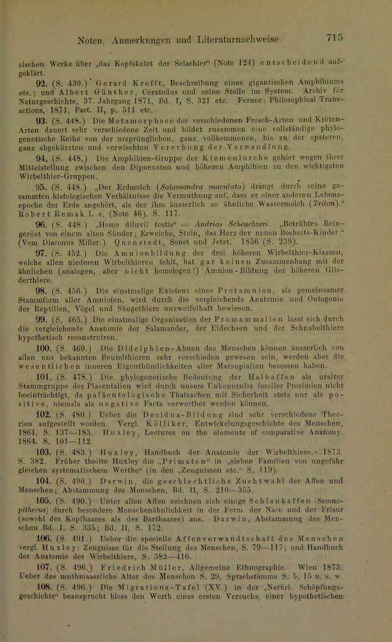 sischen Werke über „das Kopt'skelet der Selachier“ (Note 124) entscheidend aul- geklärt. 92. (S. 439.)* Gerard Krefft, Beschreibung eines gigantischen Amphibiums etc.; und Albert Günther, Ceratodus und seine Stelle im System. Archiv für Naturgeschichte, 37. Jahrgang 1871, Bd. I, S. 321 etc. Ferner: Philosophical Trans- actions, 18,71, Part. II, p. 511 etc. 93. (S. 448.) Die Metamorphose der verschiedenen Frosch-Arten und Kröten- Arten dauert sehr verschiedene Zeit und bildet zusammen eine vollständige phylo- genetische Reihe von der ursprünglichen, ganz vollkommenen, bis zu der späteren, ganz abgekürzten und verwischten Vererbung der Verwandlung. 94. (S. 448.) Die Amphibien-Gruppe der Kiemenlurche gehört wegen ihrer Mittelstellung zwischen den Dipneusten und höheren Amphibien zu den wichtigsten Wirbelthier-Gruppen. 95. (S. 448.) „Der Erdmolch (Salamandra maculata) drängt durch seine ge- sammten histologischen Verhältnisse die Vermuthung auf, dass er einer anderen Lebens- epoche der Erde angehört, als der ihm äusserlich so ähnliche Wassermolch (Triton).“ Robert Remak 1. c. (Note 46). S. 117. 96. (S. 448.) „Homo diluvii testis“ = Andrias Scheuchzeri. „Betrübtes Bein- gerüst von einem alten Sünder; Erweiche, Stein, das Herz der neuen Bosheits-Kinder.“ (Vom Diacomis Miller.) Quenstedt, Sonst und Jetzt. 1856 (S. 239). 97. (S. 452.) Die Amnionbildung der drei höheren Wirbelthier-Klassen, welche allen niederen Wirbelthieren fehlt, hat gar keinen Zusammenhang mit der ähnlichen (analogen, aber nicht homologen!) Amnion - Bildung der höheren Glie- derthiere. 98. (S. 456.) Die einstmalige Existenz eines Protamnion, als gemeinsamer Stammform aller Amnioten, wird durch die vergleichende Anatomie und Ontogenie der Reptilien, Vögel und Säugethiere unzweifelhaft bewiesen. 99. (S. 465.) Die einstmalige Organisation der Pr o mam malien lässt sich durch die vergleichende Anatomie der Salamander, der Eidechsen und der Schnabelthiere hypothetisch reconstruiren. 100. (S. 469.) Die Didelphien-Ahnen des Menschen können äusserlich von allen uns bekannten Beutelthieren sehr verschieden gewesen sein, werden aber die wesentlichen inneren Eigenthümlichkeiten aller Marsupialien besessen haben. 101. (S. 478.) Die phylogenetische Bedeutung der Halbaffen als uralter Stammgruppe der Placentalien wird durch unsere Unkenntniss fossiler Prosimien nicht beeinträchtigt, da pal äonto 1 ogische Thatsachen mit Sicherheit stets nur als po- sitive, niemals als negative Facta verwerthet werden können. 102. (S. 480.) Ueber die De cid u a-Bild un g sind sehr verschiedene Theo- rien aufgestellt worden. Vergl. Kölliker, Entwickelungsgeschichte des Menschen, 1861, S. 137—183. Huxley, Lectures on the elements of comparative Anatomy. 1864' S. 101—112. 103. (S. 483.) Huxley, Handbuch der Anatomie der Wirbelthiere.' 1873. S. 382. Früher tlieilte Huxley die „Primaten“ in „sieben Familien von ungefähr gleichen systematischem Werthe“ (in den „Zeugnissen etc.“ S. 119). 104. (S. 490.) Darwin, die geschlechtliche Zuchtwahl der Affen uud Menschen; Abstammung des Menschen, Bd. 11, S. 210—355. 105. (S. 490.) Unter allen Affen zeichnen sich einige Schlankaffen (Semno- pithecus) durch besondere Monsohenäbnlichkeit in der Form der Nase und der Frisur (sowohl des Kopfhaares als des Barthaares) aus. Darwin, Abstammung des Men- schen Bd. I, S. 335; Bd. II, S. 172. 106. (S. 491.) Ueber die specielle Affen Verwandtschaft des Menschen vergl. Huxley: Zeugnisse für die Stellung des Menschen, S. 79—117; und Handbuch der Anatomie der Wirbelthiere, S. 382—416. 107. (S. 496.) Friedrich Müller, Allgemeine Ethnographie. Wien 1873. Ueber das muthmaassliche Alter des Menschen S. 29, Sprachstämme S. 5, 15 u.'s. w. 108. (S. 496.) Die M i gr a t i o ns - T a fe 1 '(XV.) in der „Natiirl. Schöpfungs- geschichte“ beansprucht bloss den Werth eines ersten Versuchs, einer hypothetischen
