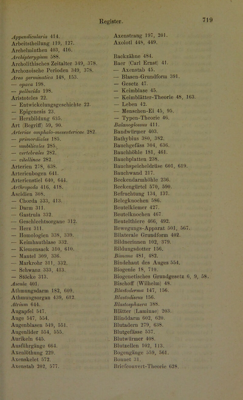 Appendicularia 414. Arbeitsteilung 119, 127. Archelminthen 403, 416. Archipterygium 588. Archolithisches Zeitalter 349, 378. Archozoische Perioden 349, 378. Area germinativa 148, 153. — opaca 198. — pellucida 198. Aristoteles 22. — Entwickelungsgeschichte 22. — Epigenesis 23. — Herzbildung 635. Art (Begriff) 59, 90. Arteriae omphalo-mesentericae 282. — primordiales 185. — umbilicales 285.. — vertebrales 282. — vitellinae 282. Arterien 278, 638. /*• Arterienbogen 641. Arterienstiel 640, 644. Arthropoda 416, 418. Ascidien 308. — Chorda 333, 4J3. — Darm 311. — Gastrula 332. •— Geschlechtsorgane 312. — Herz 311. — Homologien 338, 339. — Keimhautblase 332. — Kiemensack 310, 610. — Mantel 309, 336. — Markrohr 311, 332. — Schwanz 333, 413. — Stocke 313. Ascala 401. Athmungsdarm 182, 609. Athmungsorgan 439, 612. Atrium 644. Augapfel 547. Auge 547, 554. Augenblasen 549, 551. Augenlider 554, 555. Aurikeln 645. Ausführgänge 664. Axenlüthung 229. Axenskelet 572. Axenstab 202, 577. Axenstrang 197, 201. Axolotl 448, 449. Backzähne 484. Baer (Carl Ernst) 41. — Axenstab 45. — Blasen-Grundform 391. — Gesetz 47. — Keimblase 45. — Keimblätter-Theorie 48, 163. — Leben 42. — Menschen-Ei 45, 95. — Typen-Theorie 46. Balanoglossus 411. Bandwürmer 403. Bathybius 380, 382. Bauchgefäss 304, 636. Bauchhöhle 181, 461. Bauchplatten 238. Bauchspeicheldrüse 601, 619. Bauch wand 217. Beckendarmhühle 236. Beckengürtel 570, 590. Befruchtung 134, 137. Belegknochen 586. Beutelkiemer 427. Beirtclknochen 467. Beuteltiere 466, 492. Bewegungs-Apparat 501, 567. Bilaterale Grundform 402. Bildnerinnen 102, 379. Bildungsdotter 156. Bimana 481, 482. Bindehaut des Auges 554. Biogenie 18, 710. Biogenetisches Grundgesetz 6, 9, 58. Bischoff (Wilhelm) 48. Blastoderma 147, 156. Blastodiscus 156. Blastosphaera 388. Blätter (Laminae) 203. Blinddarm 602, 620. Blutadern 279, 638. Blutgefässe 537. Blutwiirmer 408. Blutzellen 102, 113. Bogengänge 559, 561. Bonnet 31. Bricfcouvert-Tlieorie 628.