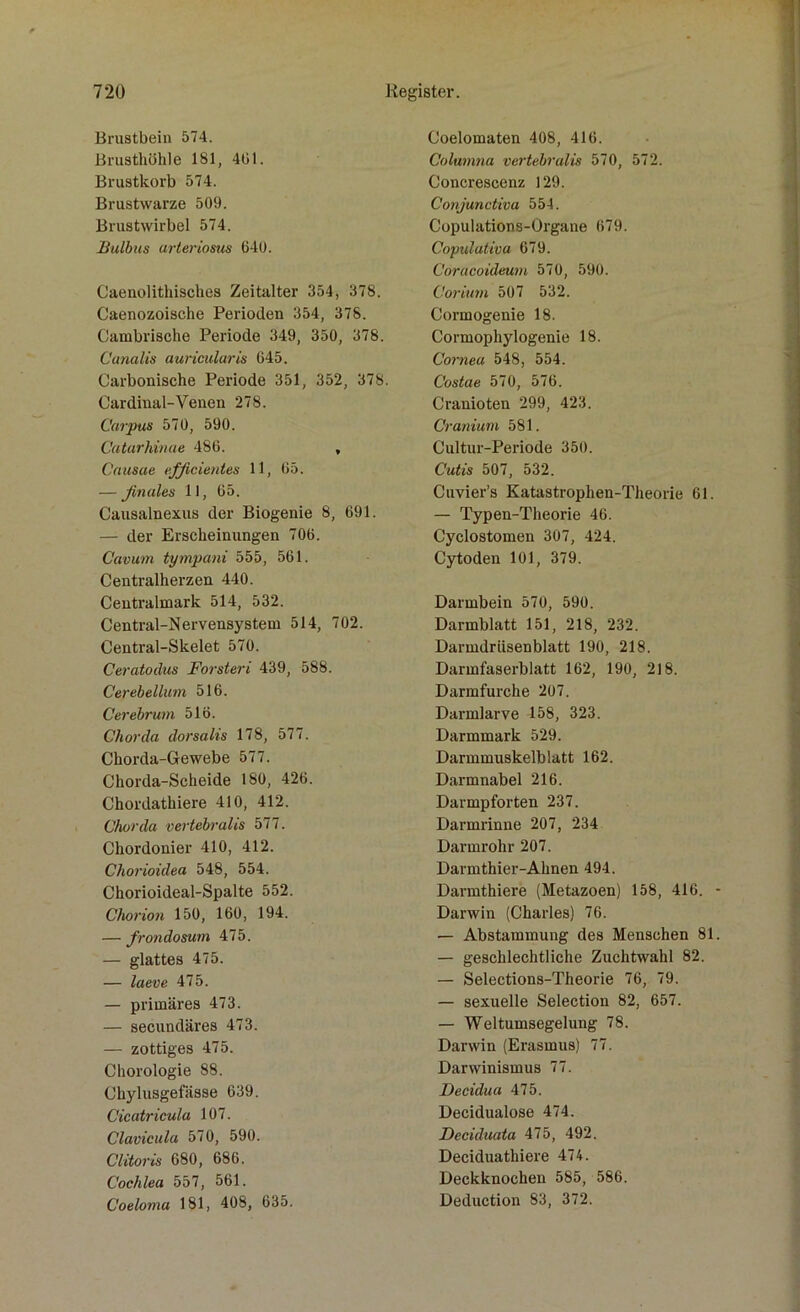 Brustbein 574. Brusthöhle 181, 461. Brustkorb 574. Brustwarze 509. Brustwirbel 574. Bulbus arteriosus 640. Caenolithisches Zeitalter 354, 378. Caenozoische Perioden 354, 378. Cambrische Periode 349, 350, 378. Canalis auricularis 645. Carbonische Periode 351, 352, 378. Cardinal-Venen 278. Corpus 570, 590. Catarhinae 486. , Causae efficientes 11, 65. — finales 11, 65. Causalnexus der Biogenie 8, 691. — der Erscheinungen 706. Canum tympani 555, 561. Centralherzen 440. Centralmark 514, 532. Central-Nervensystem 514, 702. Central-Skelet 570. Ceratodus Forsteri 439, 588. Cerebellum 516. Cer ebnem 516. Chorda dorsalis 178, 577. Chorda-Gewebe 577. Chorda-Scheide 180, 426. Chordathiere 410, 412. Chorda vertebralis 577. Chordonier 410, 412. Chorioidea 548, 554. Chorioideal-Spalte 552. Chorion 150, 160, 194. — frondosum 475. — glattes 475. — laeve 475. — primäres 473. — secundäres 473. — zottiges 475. Chorologie 88. Chylusgefässe 639. Cicatricula 107. Clavicula 570, 590. Clitoris 680, 686. Cochlea 557, 561. Coeloma 181, 408, 635. Coelomaten 408, 416. Columna vertebralis 570, 572. Concrescenz 129. Conjunctiva 554. Copulations-Organe 679. Copulativa 679. Cöracoideum 570, 590. Corium 507 532. Cormogenie 18. Cormophylogenie 18. Cornea 548, 554. Costae 570, 576. Cranioten 299, 423. Cranium 581. Cultur-Periode 350. Cutis 507, 532. Cuvier’s Katastrophen-Theorie 61. — Typen-Theorie 46. Cyclostomen 307, 424. Cytoden 101, 379. Darmbein 570, 590. Darmblatt 151, 218, 232. Darmdrüsenblatt 190, 218. Darmfaserblatt 162, 190, 218. Darmfurche 207. Darmlarve 158, 323. Darmmark 529. Darmmuskelblatt 162. Darmnabel 216. Darmpforten 237. Darmrinne 207, 234 Darmrohr 207. Darmthier-Ahnen 494. Darmthiere (Metazoen) 158, 416. Darwin (Charles) 76. — Abstammung des Menschen 81 — geschlechtliche Zuchtwahl 82. — Selections-Theorie 76, 79. — sexuelle Selection 82, 657. — Weltumsegelung 78. Darwin (Erasmus) 77. Darwinismus 77. Decidua 475. Decidualose 474. Deciduata 475, 492. Deciduathiere 474. Deckknochen 585, 586. Deduction 83, 372.