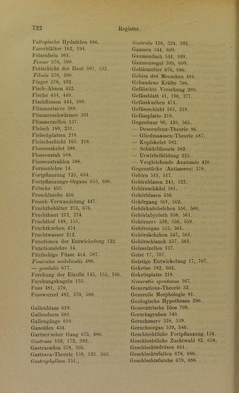 Fiillopisclie Hydatiden 686. Faserblätter 162, HI4. Felsenbein 561. Femur 570, 590. Fettschicht der Haut 507, 532. Fibula 570, 590. Finger 570, 592. Fisch-Ahnen 432. Fische 434, 440. Fischflossen 444, 589. Flimmerlarve 389. Flimmerschwärmer 391. Flimmerzellen 137. Fleisch 189, 231. Fleischplatten 218. Fleischschicht 163. 218. Flossenskelet 588. Flossenstab 588. Flossenstrahlen 58S. Formenlehre 14. Fortpflanzung 125, 654. Fortpflanzungs-Organe 653, 686. Frösche 450. Froschlurche 450. Frosch-Verwandelung 447. Fruchtbehälter 273, 676. Fruchthaut 212, 274. Fruchthof 148, 153. Fruchtkuchen 474. Fruchtwasser 212. Functionen der Entwickelung 122. Functionslehre 14. Fünfzehige Füsse 444. 587. Funiculus umbilicalis 480. — genitalis 677. Furchung der Eizelle 143, 153, 166. Furchungskugeln 155. Fuss 481, 570. Fusswurzel 482, 570, 590. Gallenblase 619. Gallendarm 601. Gallengänge 619. Ganoiden 434. Gartner’scher Gaug 675, 686. Gastraea 159, 172, 392. Gastraeaden 378, 395. Gastraea-Theorie 159, 325. 503. Gastrophylluin 151.. Gastrula 158, 324, 392. Gaumen 544, 609. Gaumendach 544, 599. Gaumensegel 599, 609. Gebärmutter 676, 686. Gebiss des Menschen 484. Gebundene Kräfte 708. Gefälschte Vererbung 293. Gefässblatt 41, 190, 277. Gefässkuchen 474. Gefiissschicht 163, 218. Gefässplatte 218. Gegenbaur 86, 420, 565. — Descendenz-Theorie 86. — Gliedmaassen-Theorie 587. — Kopfskelet 582. — Schädeltheorie 582. — Urwirbelbildung 225. — Vergleichende Anatomie 420. Gegenstücke (Antimeren) 178. Gehirn 515, 517. Gehirnblasen 243, 522. Gehirnschädel 581. Gehörblasen 556. Gehörgang 561, 562. Gehörknöchelchen 556, 560. Gehörlabyrinth 558, 561. Gehörnerv 538, 556, 559. Gehörorgan 555, 561. Gehörsäckchen 557, 561. Gehörschlauch 557, 561. Geisselzellen 137. Geist 17, 707. Geistige Entwickelung 17, 707. Gekröse 182, 602. Gekrösplatte 218. Generatio spontanen 367. Generations-Theorie 32. Generelle Morphologie 81. Geologische Hypothesen 296. Geocentrische Idee 709. Geruchsgruben 540. Geruchsnerv 538, 539. Geruchsorgan 539, 546. Geschlechtliche Fortpflanzung 134. Geschlechtliche Zuchtwahl 82, 658. Geschlechtsdrüsen 661. Geschlechtsfalten 678, 686. Geschlechtsfurche 679, 686.