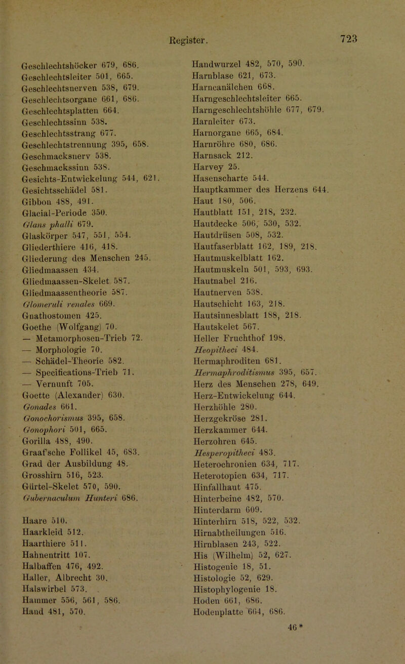 Geschlechtshücker <>79, 086. Geschlechtsleiter 501, 665. Geschlechtsnerven 538, 679. Geschlechtsorgane 661, 686. Geschlechtsplatten 664. Geschlechtssinn 538. Geschlechtsstrang 677. Geschlechtstrennung 395, 658. Geschmacksnerv 538. Geschmackssinn 538. Gesichts-Entwickelung 544, 621. Gesichtsschiidel 581. Gibbon 488, 491. Glacial-Periode 350. Glans phalli 679. Glaskörper 547, 551, 554. Gliederthiere 416, 418. Gliederung des Menschen 245. Gliedmaassen 434. Gliedmaassen-Skelet 587. Gliedmaassentheorie 587. Glomet’idi renales 669. Gnathostoinen 425. Goethe (Wolfgang) 70. — Metamorphosen-Trieb 72. — Morphologie 70. — Schädel-Theorie 582. — Specifications-Trieb 71. — Vernunft 705. Goette (Alexander) 630. Gonades 661. Gonochorismus 395, 658. Gonophori 501, 665. Gorilla 488, 490. Graafsche Follikel 45, 683. Grad der Ausbildung 48. Grosshirn 516, 523. Gürtel-Skelet 570, 590. Gubernaculum Hunter i 686. Haare 510. Haarkleid 512. Haarthiere 511. Hahnentritt 107. Halbaffen 476, 492. Haller, Albrecht 30. Halswirbel 573. . Hammer 556, 561, 586. Hand 481, 570. Handwurzel 482, 570, 590. Harnblase 621, 673. Harneanälchen 668. Harngescblechtsleiter 665. Harngeschlechtshöhle 677, 679. Harnleiter 673. Harnorgane 665, 684. Harnröhre 680, 686. Harnsack 212. Harvey 25. Hasenscharte 544. Hauptkammer des Herzens 644. Haut 180, 506. Hautblatt 151, 218, 232. Hautdecke 506, 530, 532. Hautdrüsen 508, 532. Hautfaserblatt 162, 189, 218. Hautmuskelblatt 162. Hautmuskeln 501, 593, 693. Hautnabel 216. Hautnerven 538. Hautschicht 163, 218. Hautsinnesblatt 188, 218. Hautskelet 567. Heller Fruchthof 198. Heopitheci 484. Hermaphroditen 681. Hermaphroditismus 395, 657. Herz des Menschen 278, 649. Herz-Entwickelung 644. Herzhöhle 280. Herzgekröse 281. Herzkammer 644. Herzohren 645. Hesperopitheci 483. Heterochronien 634, 717. Heterotopien 634, 717. Hinfallhaut 475. Hinterbeine 482, 570. Hinterdarm 609. Hinterhirn 518, 522, 532. Hirnabtheilungen 516. Hirnblasen 243, 522. His (Wilhelm). 52, 627. Iiistogenie 18, 51. Histologie 52, 629. Histophylogenie 18. Hoden 661, 686. Hodenplatte 664, 686. 46*