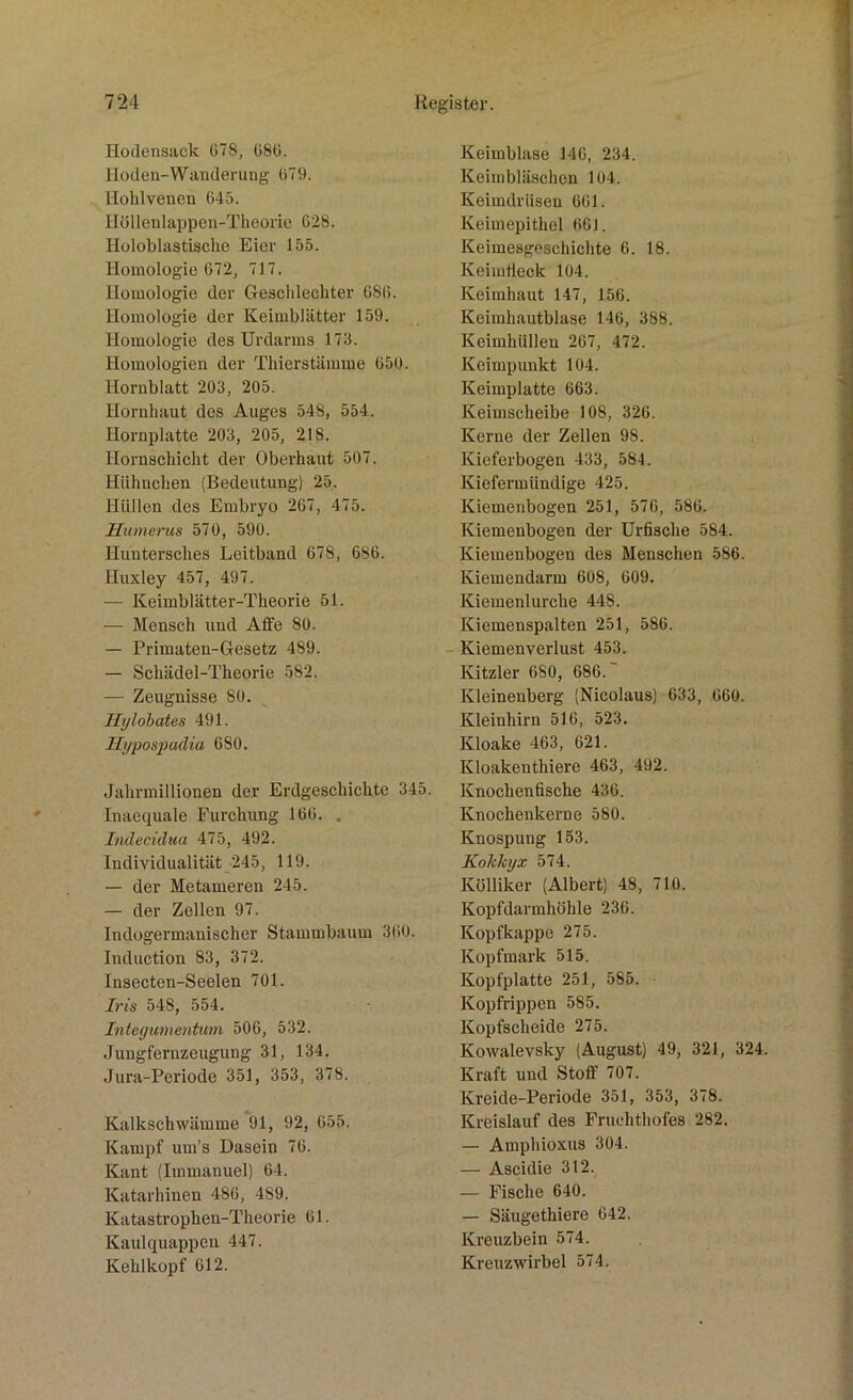 Hodensack C78, 686. Hoden-Wanderung 679. Hohlvenen 645. Höllenlappen-Theorie 628. Holoklastische Eier 155. Homologie 672, 717. Homologie der Geschlechter 686. Homologie der Keimblätter 159. Homologie des Urdarms 173. Homologien der Thierstämme 650. Hornblatt 203, 205. Hornhaut des Auges 548, 554. Hornplatte 203, 205, 218. Hornschicht der Oberhaut 507. Hühnchen (Bedeutung) 25. Hüllen des Embryo 267, 475. Humerus 570, 590. Huntersches Leitband 678, 686. Huxley 457, 497. — Keimblätter-Theorie 51. — Mensch und Affe 80. — Primaten-Gesetz 489. — Schädel-Theorie 582. — Zeugnisse 80. Hylobates 491. Hypospadia 680. Jahrmillionen der Erdgeschichte 345. Inaequale Furchung 166. . Indecidua 475, 492. Individualität 245, 119. — der Metameren 245. — der Zellen 97. Indogermanischer Stammbaum 360. Induction 83, 372. Insecten-Seelen 701. Iris 548, 554. Integumentum 506, 532. Jungfernzeugung 31, 134. Jura-Periode 351, 353, 378. Kalkschwämme 91, 92, 655. Kampf um’s Dasein 76. Kant (Immanuel) 64. Katarhinen 486, 4S9. Katastrophen-Theorie 61. Kaulquappen 447. Kehlkopf 612. Keimblase 146, 234. Keimbläschen 104. Keimdrüsen 661. Keimepithel 661. Keimesgeschichte 6. 18. Keimtlcck 104. Keimhaut 147, 156. Keimhautblase 146, 388. Keimhüllen 267, 472. Keimpunkt 104. Keimplatte 663. Keimscheibe 108, 326. Kerne der Zellen 98. Kieferbogen 433, 584. Kiefermündige 425. Kiemenbogen 251, 576, 586. Kiemenbogen der Urfische 584. Kiemenbogen des Menschen 586. Kiemendarm 608, 609. Kiemenlurche 448. Kiemenspalten 251, 586. Kiemenverlust 453. Kitzler 680, 686. Kleinenberg (Nicolaus) 633, 660. Kleinhirn 516, 523. Kloake 463, 621. Kloakenthiere 463, 492. Knochenfische 436. Knochenkerne 580. Knospung 153. Kokkyx 574. Kölliker (Albert) 48, 710. Kopfdarmhöhle 236. Kopfkappe 275. Kopfmark 515. Kopfplatte 251, 585. Kopfrippen 585. Kopfscheide 275. Kowalevsky (August) 49, 321, 324. Kraft und Stoff 707. Kreide-Periode 351, 353, 378. Kreislauf des Fruchthofes 282. — Amphioxus 304. — Ascidie 312. — Fische 640. — Säugethiere 642. Kreuzbein 574. Kreuzwirbel 574.