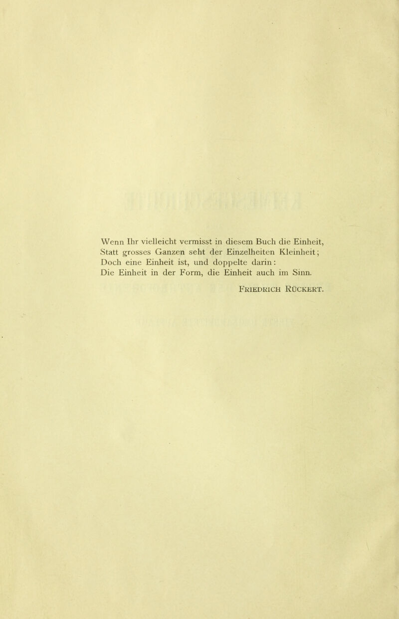 Wenn Ihr vielleicht vermisst in diesem Buch die Einheit, Statt grosses Ganzen seht der Einzelheiten Kleinheit; Doch eine Einheit ist, und doppelte darin: Die Einheit in der Form, die Einheit auch im Sinn. Friedrich Rückert.