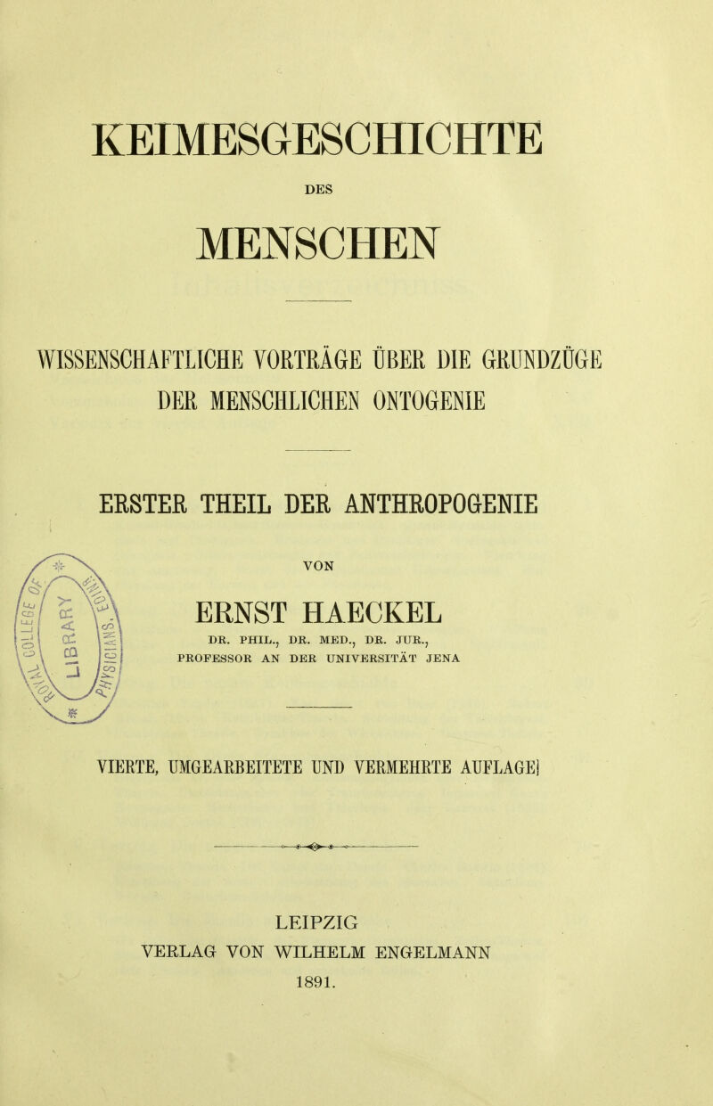 KEIMESGESCHICHTE DES MEIsTSCHElSf WISSENSCHAFTLICHE VORTRÄGE ÜBER DIE GRUNDZÜGE DER MENSCHLICHEN ONTOGENIE ERSTER THEIL DER ANTHROPOGENIE VON ERNST HAECKEL DK. PHIL., DE. MED., DR. JUR., PROFESSOR AN DER UNIVERSITÄT JENA VIERTE, UMGEARBEITETE UND VERMEHRTE AUFLAGE) —^S>—^ <■ ■ ' LEIPZIG , VEELAa VON WILHELM ENGELMANN 189L