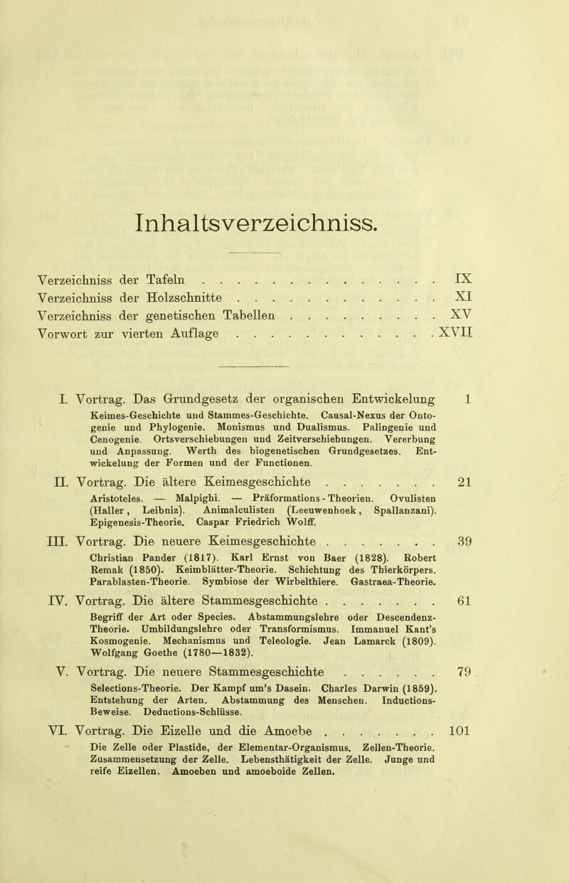 Inhaltsverzeichniss. Verzeichniss der Tafeln IX Verzeichniss der Holzschnitte . XI Verzeichniss der genetischen Tabellen XV Vorwort zur vierten Auflage XVII I. Vortrag. Das Grundgesetz der organischen Entwickelung 1 Keimes-Geschichte und Stammes-Geschichte. Causal-Nexus der Onto- genie und Phylogenie. Monismus und Dualismus. Palingenie und Cenogenie. Ortsverschiebungen und Zeitversehiebungen. Vererbung und Anpassung. Werth des biogenetischen Grundgesetzes. Ent- wickelung der Formen und der Functionen. II. Vortrag. Die ältere Keimesgeschichte 21 Aristoteles. — Malpighi. — Präformations - Theorien. Ovulisten (Haller, Leibniz). Animalculisten (Leeuwenhoek, Spallanzani). Epigenesis-Theorie. Caspar Friedrich Wolff. III. Vortrag. Die neuere Keimesgeschichte 39 Christian Pander (1817). Karl Ernst von Baer (1828). Robert Remak (1850). Keimblätter-Theorie. Schichtung des Thierkörpers. Parablasten-Theorie. Symbiose der Wirbelthiere. Gastraea-Theorie. IV. Vortrag. Die ältere Stammesgeschichte . 61 Begriff der Art oder Speeles. Abstammungslehre oder Descendenz- Theorie. ümbildungslehre oder Transformismus. Immanuel Kant's Kosmogenie. Mechanismus und Teleologie. Jean Lamarck (1809). Wolfgang Goethe (1780—1832). V. Vortrag. Die neuere Stammesgeschichte ...... 79 Selections-Theorie. Der Kampf um's Dasein. Charles Darwin (1859). Entstehung der Arten. Abstammung des Menschen. Inductious- Beweise. Deductions-Schlüsse. VI. Vortrag. Die Eizelle und die Amoebe 101 Die Zelle oder Plastide, der Elementar-Organismus. Zellen-Theorie. Zusammensetzung der Zelle. Lebensthätigkeit der Zelle. Junge und reife Eizellen. Amoeben und amoeboide Zellen.