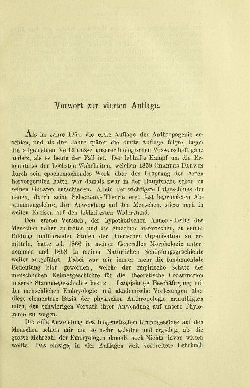 Vorwort zur vierten Auflage. Als im Jahre 1874 die erste Auflage der Anthropogenie er- schien, und als drei Jahre später die dritte Auflage folgte, lagen die allgemeinen Verhältnisse unserer biologischen Wissenschaft ganz anders, als es heute der Fall ist. Der lebhafte Kampf um die Er- kenntniss der höchsten Wahrheiten, welchen 1859 Charles Darwin durch sein epochemachendes Werk über den Ursprung der Arten hervorgerufen hatte, war damals zwar in der Hauptsache schon zu seinen Gunsten entschieden. Allein der wichtigste Folgeschluss der neuen, durch seine Selections - Theorie erst fest begründeten Ab- stammungslehre, ihre Anwendung auf den Menschen, stiess noch in weiten Kreisen auf den lebhaftesten Widerstand. Den ersten Versuch, der hypothetischen Ahnen - Reihe des Menschen näher zu treten und die einzelnen historischen, zu seiner Bildung hinführenden Stufen der thierischen Organisation zu er- mitteln, hatte ich 1866 in meiner Generellen Morphologie unter- nommen und 1868 in meiner Natürlichen Schöpfungsgeschichte weiter ausgeführt. Dabei war mir immer mehr die fundamentale Bedeutung klar geworden, welche der empirische Schatz der menschlichen Keimesgeschichte für die theoretische Construction unserer Stammesgeschichte besitzt. Langjährige Beschäftigung mit der menschlichen Embryologie und akademische Vorlesungen über diese elementare Basis der physischen Anthropologie ermuthigten mich, den schwierigen Versuch ihrer Anwendung auf unsere Phylo- genie zu wagen. Die volle Anwendung des biogenetischen Grundgesetzes auf den Menschen schien mir um so mehr geboten und ergiebig, als die grosse Mehrzahl der Embryologen damals noch Nichts davon wissen wollte. Das einzige, in vier Auflagen weit verbreitete Lehrbuch