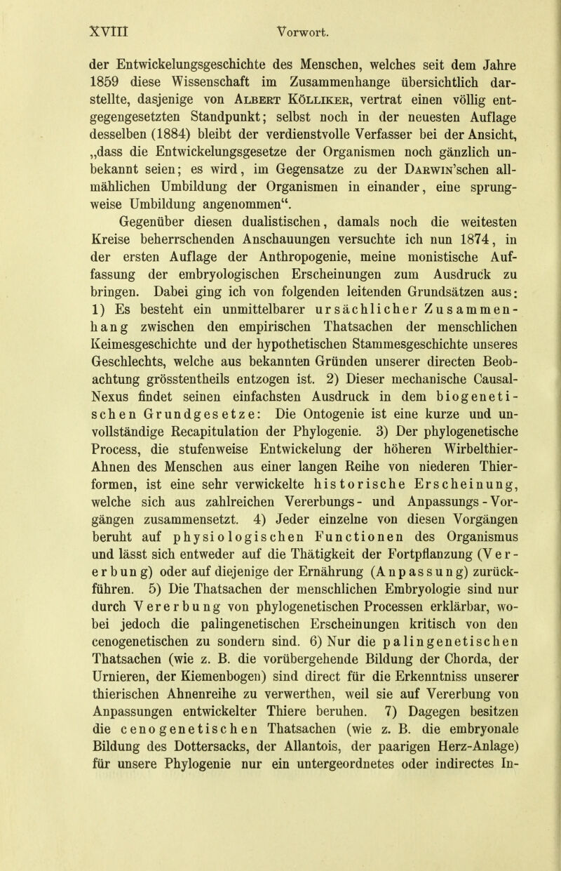 der Entwickelungsgeschichte des Menschen, welches seit dem Jahre 1859 diese Wissenschaft im Zusammenhange übersichtlich dar- stellte, dasjenige von Albert Kölliker, vertrat einen völlig ent- gegengesetzten Standpunkt; selbst noch in der neuesten Auflage desselben (1884) bleibt der verdienstvolle Verfasser bei der Ansicht, „dass die Entwickelungsgesetze der Organismen noch gänzlich un- bekannt seien; es wird, im Gegensatze zu der DARwm'schen all- mählichen Umbildung der Organismen in einander, eine sprung- weise Umbildung angenommen''. Gegenüber diesen dualistischen, damals noch die weitesten Kreise beherrschenden Anschauungen versuchte ich nun 1874, in der ersten Auflage der Anthropogenie, meine monistische Auf- fassung der embryologischen Erscheinungen zum Ausdruck zu bringen. Dabei ging ich von folgenden leitenden Grundsätzen aus: 1) Es besteht ein unmittelbarer ursächlicher Zusammen- hang zwischen den empirischen Thatsachen der menschlichen Keimesgeschichte und der hypothetischen Stammesgeschichte unseres Geschlechts, welche aus bekannten Gründen unserer directen Beob- achtung grösstentheils entzogen ist. 2) Dieser mechanische Causal- Nexus findet seinen einfachsten Ausdruck in dem biogeneti- schen Grundgesetze: Die Ontogenie ist eine kurze und un- vollständige Recapitulation der Phylogenie. 3) Der phylogenetische Process, die stufenweise Entwickelung der höheren Wirbelthier- Ahnen des Menschen aus einer langen Reihe von niederen Thier- formen, ist eine sehr verwickelte historische Erscheinung, welche sich aus zahlreichen Vererbungs- und Anpassungs - Vor- gängen zusammensetzt. 4) Jeder einzelne von diesen Vorgängen beruht auf physiologischen Functionen des Organismus und lässt sich entweder auf die Thätigkeit der Fortpflanzung (Ver- erbung) oder auf diejenige der Ernährung (Anpassung) zurück- führen. 5) Die Thatsachen der menschlichen Embryologie sind nur durch Vererbung von phylogenetischen Processen erklärbar, wo- bei jedoch die palingenetischen Erscheinungen kritisch von den cenogenetischen zu sondern sind. 6) Nur die palingenetischen Thatsachen (wie z. B. die vorübergehende Bildung der Chorda, der Urnieren, der Kiemenbogeii) sind direct für die Erkenntniss unserer thierischen Ahnenreihe zu verwerthen, weil sie auf Vererbung von Anpassungen entwickelter Thiere beruhen. 7) Dagegen besitzen die cenogenetischen Thatsachen (wie z. B. die embryonale Bildung des Dottersacks, der Allantois, der paarigen Herz-Anlage) für unsere Phylogenie nur ein untergeordnetes oder indirectes In-