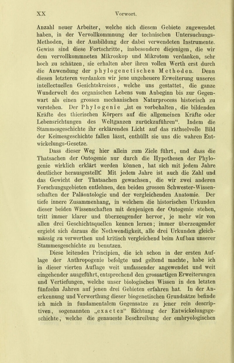 Anzahl neuer Arbeiter, welche sich diesem Gebiete zugewendet haben, in der Vervollkommnung der technischen Untersuchungs- Methoden, in der Ausbildung der dabei verwendeten Instrumente. Gewiss sind diese Fortschritte, insbesondere diejenigen, die wir dem vervollkommneten Mikroskop und Mikrotom verdanken, sehr hoch zu schätzen, sie erhalten aber ihren vollen Werth erst durch die Anwendung der phylogenetischen Methoden. Denn diesen letzteren verdanken wir jene ungeheuere Erweiterung unseres intellectuellen Gesichtskreises, welche uns gestattet, die ganze Wunderwelt des organischen Lebens vom Anbeginn bis zur Gegen- wart als einen grossen mechanischen Naturprocess historisch zu verstehen. Der Phylogenie „ist es vorbehalten, die bildenden Kräfte des thierischen Körpers auf die allgemeinen Kräfte oder Lebensrichtungen des Weltganzen zurückzuführen. Indem die Stammesgeschichte ihr erklärendes Licht auf das räthselvolle Bild der Keimesgeschichte fallen lässt, enthüllt sie uns die wahren Ent- wickelungs-Gesetze. Dass dieser Weg hier allein zum Ziele führt, und dass die Thatsachen der Ontogenie nur durch die Hypothesen der Phylo- genie wirklich erklärt werden können, hat sich mit jedem Jahre deutlicher herausgestellt! Mit jedem Jahre ist auch die Zahl und das Gewicht der Thatsachen gewachsen, die wir zwei anderen Forschungsgebieten entlehnen, den beiden grossen Schwester-Wissen- schaften der Paläontologie und der vergleichenden Anatomie. Der tiefe innere Zusammenhang, in welchem die historischen Urkunden dieser beiden Wissenschaften mit denjenigen der Ontogenie stehen, tritt immer klarer und überzeugender hervor, je mehr wir von allen drei Geschichtsquellen kennen lernen; immer überzeugender ergiebt sich daraus die Nothwendigkeit, alle drei Urkunden gleich- mässig zu verwerthen und kritisch vergleichend beim Aufbau unserer Stammesgeschichte zu benutzen. Diese leitenden Principien, die ich schon in der ersten Auf- lage der Anthropogenie befolgte und geltend machte, habe ich in dieser vierten Auflage weit umfassender angewendet und weit eingehender ausgeführt, entsprechend den grossartigen Erweiterungen und Vertiefungen, welche unser biologisches Wissen in den letzten fünfzehn Jahren auf jenen drei Gebieten erfahren hat. In der An- erkennung und Verwerthung dieser biogenetischen Grundsätze befinde ich mich in fundamentalem Gegensatze zu jener rein descrip- tiven, sogenannten „exacten Richtung der Entwickelungsge- schichte, welche die genaueste Beschreibung der embryologischen