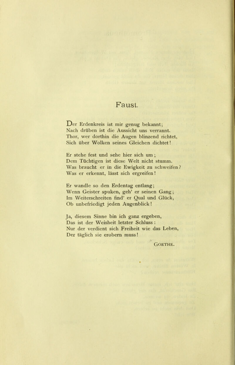 Faust. Der Erdenkreis ist mir genug bekannt; Nach drüben ist die Aussicht uns verrannt. Thor, wer dorthin die Augen blinzend richtet, Sich über Wolken seines Gleichen dichtet! Er stehe fest und sehe hier sich um; Dem Tüchtigen ist diese Welt nicht stumm. Was braucht er in die Ewigkeit zu schweifen Was er erkennt, lässt sich ergreifen! Er wandle so den Erdentag entlang; Wenn Geister spuken, geh' er seinen Gang; Im Weiterschreiten find' er Qual und Glück, Ob unbefriedigt jeden Augenblick! Ja, diesem Sinne bin ich ganz ergeben, Das ist der Weisheit letzter Schluss : Nur der verdient sich Freiheit wie das Leben, Der täglich sie erobern muss!