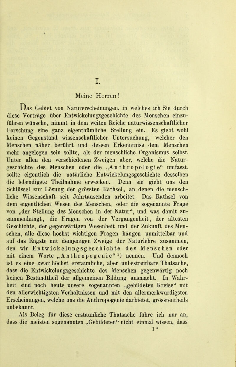 I Meine Herren! Das Gebiet von Naturerscheinungen, in welches ich Sie durch diese Vorträge über Entwickelungsgeschichte des Menschen einzu- führen wünsche, nimmt in dem weiten Reiche naturwissenschaftlicher Forschung eine ganz eigenthümliche Stellung ein. Es giebt wohl keinen Gegenstand wissenschaftlicher Untersuchung, welcher den Menschen näher berührt und dessen Erkenntniss dem Menschen mehr angelegen sein sollte, als der menschliche Organismus selbst. Unter allen den verschiedenen Zweigen aber, welche die Natur- geschichte des Menschen oder die „Anthropologie umfasst, sollte eigentlich die natürliche Entwickelungsgeschichte desselben die lebendigste Theilnahme erwecken. Denn sie giebt uns den Schlüssel zur Lösung der grössten Räthsel, an denen die mensch- liche Wissenschaft seit Jahrtausenden arbeitet. Das Räthsel von dem eigentlichen Wesen des Menschen, oder die sogenannte Frage von „der Stellung des Menschen in der Natur, und was damit zu- sammenhängt, die Fragen von der Vergangenheit, der ältesten Geschichte, der gegenwärtigen Wesenheit und der Zukunft des Men- schen, alle diese höchst wichtigen Fragen hängen unmittelbar und auf das Engste mit demjenigen Zweige der Naturlehre zusammen, den wir Entwickelungsgeschichte des Menschen oder mit einem Worte „ Anthropogenie ^) nennen. Und dennoch ist es eine zwar höchst erstaunliche, aber unbestreitbare Thatsache, dass die Entwickelungsgeschichte des Menschen gegenwärtig noch keinen Bestandtheil der allgemeinen Bildung ausmacht. In Wahr- heit sind noch heute unsere sogenannten „gebildeten Kreise mit den allerwichtigsten Verhältnissen und mit den allermerkwürdigsten Erscheinungen, welche uns die Anthropogenie darbietet, grösstentheils unbekannt. Als Beleg für diese erstaunliche Thatsache führe ich nur an, dass die meisten sogenannten „Gebildeten nicht einmal wissen, dass 1*