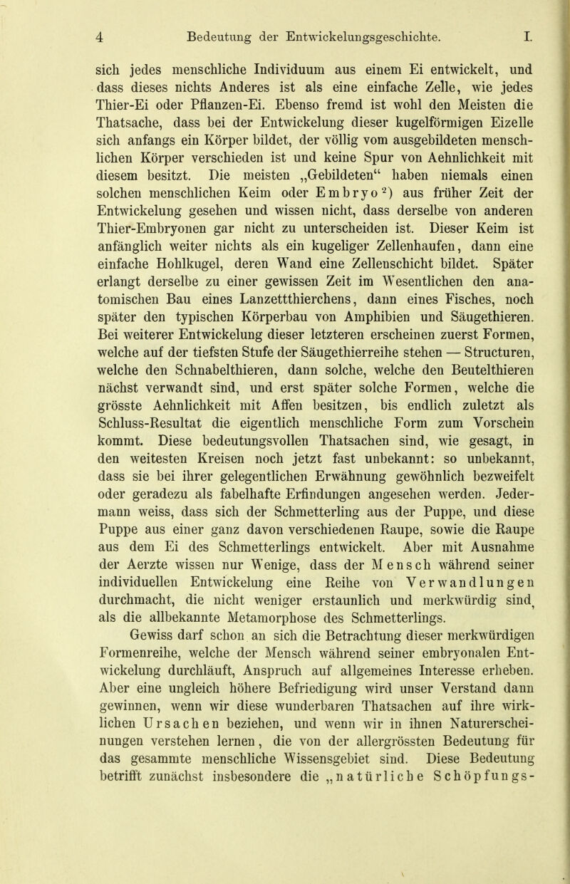 sich jedes menschliche Individuum aus einem Ei entwickelt, und dass dieses nichts Anderes ist als eine einfache Zelle, wie jedes Thier-Ei oder Pflanzen-Ei. Ebenso fremd ist wohl den Meisten die Thatsache, dass bei der Entwickelung dieser kugelförmigen Eizelle sich anfangs ein Körper bildet, der völlig vom ausgebildeten mensch- lichen Körper verschieden ist und keine Spur von Aehnlichkeit mit diesem besitzt. Die meisten „Gebildeten haben niemals einen solchen menschlichen Keim oder Embryo^) aus früher Zeit der Entwickelung gesehen und wissen nicht, dass derselbe von anderen Thier-Embryonen gar nicht zu unterscheiden ist. Dieser Keim ist anfänglich weiter nichts als ein kugeliger Zellenhaufen, dann eine einfache Hohlkugel, deren Wand eine Zellenschicht bildet. Später erlangt derselbe zu einer gewissen Zeit im Wesentlichen den ana- tomischen Bau eines Lanzettthierchens, dann eines Fisches, noch später den typischen Körperbau von Amphibien und Säugethieren. Bei weiterer Entwickelung dieser letzteren erscheinen zuerst Formen, welche auf der tiefsten Stufe der Säugethierreihe stehen — Structuren, welche den Schnabelthieren, dann solche, welche den Beutelthieren nächst verwandt sind, und erst später solche Formen, welche die grösste Aehnlichkeit mit Affen besitzen, bis endlich zuletzt als Schluss-Resultat die eigentlich menschliche Form zum Vorschein kommt. Diese bedeutungsvollen Thatsachen sind, wie gesagt, in den weitesten Kreisen noch jetzt fast unbekannt: so unbekannt, dass sie bei ihrer gelegentlichen Erwähnung gewöhnlich bezweifelt oder geradezu als fabelhafte Erfindungen angesehen werden. Jeder- mann weiss, dass sich der Schmetterling aus der Puppe, und diese Puppe aus einer ganz davon verschiedenen Raupe, sowie die Raupe aus dem Ei des Schmetterlings entwickelt. Aber mit Ausnahme der Aerzte wissen nur Wenige, dass der Mensch während seiner individuellen Entwickelung eine Reihe von Verwandlungen durchmacht, die nicht weniger erstaunlich und merkwürdig sind^ als die allbekannte Metamorphose des Schmetterlings. Gewiss darf schon an sich die Betrachtung dieser merkwürdigen Formenreihe, welche der Mensch während seiner embryonalen Ent- wickelung durchläuft, Anspruch auf allgemeines Interesse erheben. Aber eine ungleich höhere Befriedigung wird unser Verstand dann gewinnen, wenn wir diese wunderbaren Thatsachen auf ihre wirk- lichen Ursachen beziehen, und wenn wir in ihnen Naturerschei- nungen verstehen lernen, die von der allergrössten Bedeutung für das gesammte menschliche Wissensgebiet sind. Diese Bedeutung betrifft zunächst insbesondere die „natürliche Schöpfungs-