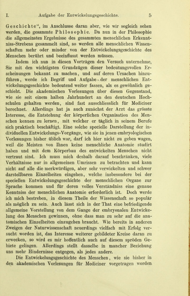 Geschichte, im Anschlüsse daran aber, wie wir sogleich sehen werden, die gesammte Philosophie. Da nun in der Philosophie die allgemeinsten Ergebnisse des gesammten menschlichen Erkennt- niss-Strebens gesammelt sind, so werden alle menschlichen Wissen- schaften mehr oder minder von der Entwickelungsgeschichte des Menschen berührt und beeinflusst werden müssen. Indem ich nun in diesen Vorträgen den Versuch unternehme, Sie mit den wichtigsten Grundzügen dieser bedeutungsvollen Er- scheinungen bekannt zu machen, und auf deren Ursachen hinzu- führen , werde ich Begriff und Aufgabe - der menschlichen Ent- wickelungsgeschichte bedeutend weiter fassen, als es gewöhnlich ge- schieht. Die akademischen Vorlesungen über diesen Gegenstand, wie sie seit einem halben Jahrhundert an den deutschen Hoch- schulen gehalten werden, sind fast ausschliesslich für Mediciner berechnet. Allerdings hat ja auch zunächst der Arzt das grösste Interesse, die Entstehung der körperlichen Organisation des Men- schen kennen zu lernen, mit welcher er täglich in seinem Berufe sich praktisch beschäftigt. Eine solche specielle Darstellung der in- dividuellen Entwickelungs-Vorgänge, wie sie in jenen embryologischen Vorlesungen bisher üblich war, darf ich hier nicht zu geben wagen, weil die Meisten von Ihnen keine menschliche Anatomie studirt haben und mit dem Körperbau des entwickelten Menschen nicht vertraut sind. Ich muss mich deshalb darauf beschränken, viele Verhältnisse nur in allgemeinen Umrissen zu betrachten und kann nicht auf alle die merkwürdigen, aber sehr verwickelten und schwer darstellbaren Einzelheiten eingehen, welche insbesondere bei der speciellen Entwickelungsgeschichte der menschlichen Organe zur Sprache kommen und für deren volles Verständniss eine genaue Kenntniss der menschlichen Anatomie erforderlich ist. Doch werde ich mich bestreben, in diesem Theile der Wissenschaft so populär als möglich zu sein. Auch lässt sich in der That eine befriedigende allgemeine Vorstellung von dem Gange der embryonalen Entwicke- lung des Menschen gewinnen, ohne dass man zu sehr auf die ana- tomischen Einzelheiten einzugehen braucht. Wie bereits in anderen Zweigen der Naturwissenschaft neuerdings vielfach mit Erfolg ver- sucht worden ist, das Interesse weiterer gebildeter Kreise daran zu erwecken, so wird es mir hoffentlich auch auf diesem spröden Ge- biete gelingen. Allerdings stellt dasselbe in mancher Beziehung uns mehr Hindernisse entgegen, als jedes andere. Die Entwickelungsgeschichte des Menschen, wie sie bisher in den akademischen Vorlesungen für Mediciner vorgetragen worden