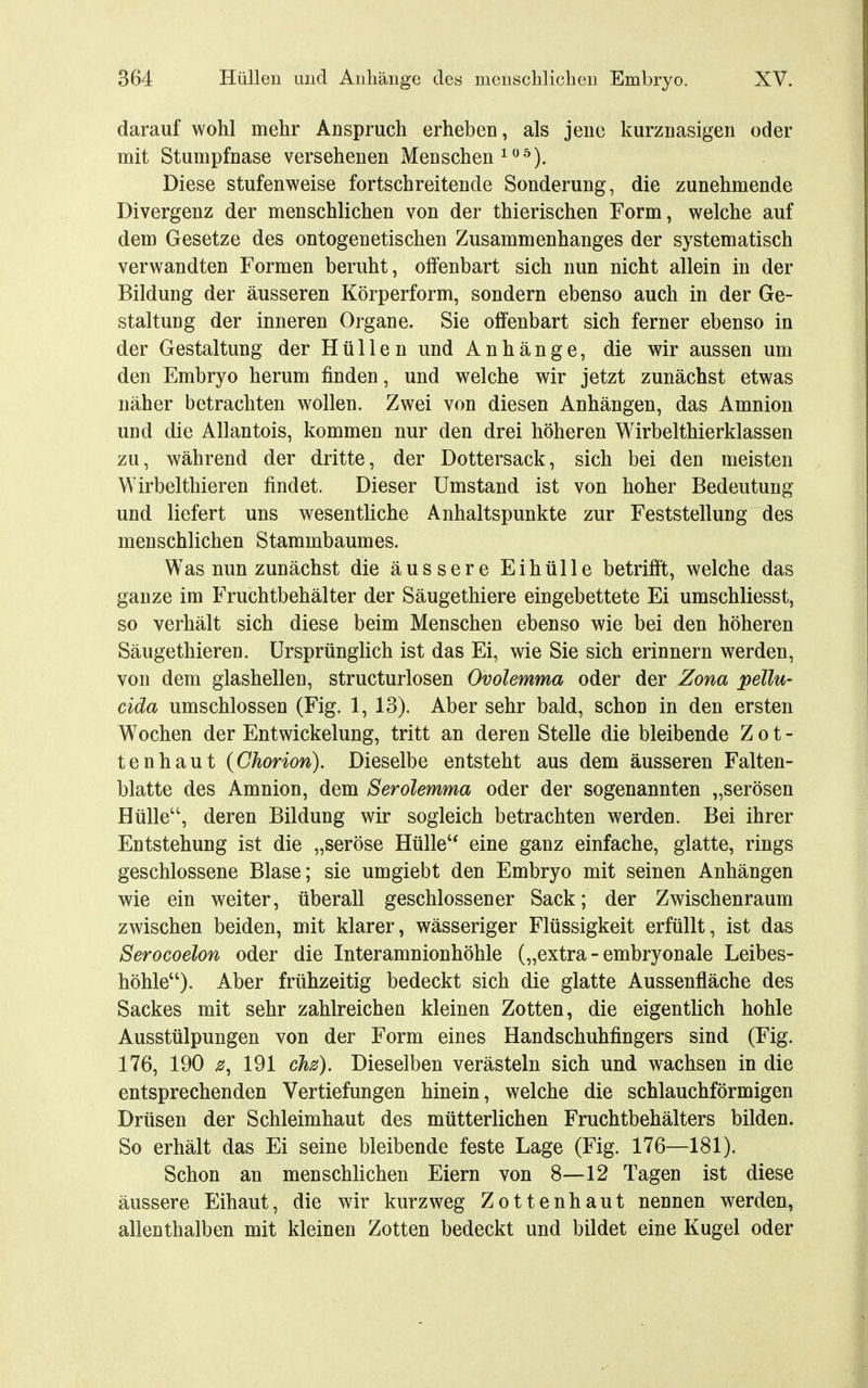 darauf wohl mehr Anspruch erheben, als jene kurznasigen oder mit Stumpfnase versehenen Menschen ^ ^^). Diese stufenweise fortschreitende Sonderung, die zunehmende Divergenz der menschlichen von der thierischen Form, welche auf dem Gesetze des ontogenetischen Zusammenhanges der systematisch verwandten Formen beruht, offenbart sich nun nicht allein in der Bildung der äusseren Körperform, sondern ebenso auch in der Ge- staltung der inneren Organe. Sie offenbart sich ferner ebenso in der Gestaltung der Hüllen und Anhänge, die wir aussen um den Embryo herum finden, und welche wir jetzt zunächst etwas näher betrachten wollen. Zwei von diesen Anhängen, das Amnion und die Allantois, kommen nur den drei höheren Wirbelthierklassen zu, während der dritte, der Dottersack, sich bei den meisten Wirbelthieren findet. Dieser Umstand ist von hoher Bedeutung und liefert uns wesentliche Anhaltspunkte zur Feststellung des menschlichen Stammbaumes. Was nun zunächst die äussere Eihülle betrifft, welche das ganze im Fruchtbehälter der Säugethiere eingebettete Ei umschliesst, so verhält sich diese beim Menschen ebenso wie bei den höheren Säugethieren. Ursprünglich ist das Ei, wie Sie sich erinnern werden, von dem glashellen, structurlosen Ovolemma oder der Zona pellu- cida umschlossen (Fig. 1, 13). Aber sehr bald, schon in den ersten Wochen der Entwickelung, tritt an deren Stelle die bleibende Z o t - tenhaut {Chorion). Dieselbe entsteht aus dem äusseren Falten- blatte des Amnion, dem Serolemma oder der sogenannten „serösen Hülle, deren Bildung wir sogleich betrachten werden. Bei ihrer Entstehung ist die „seröse Hülle'' eine ganz einfache, glatte, rings geschlossene Blase; sie umgiebt den Embryo mit seinen Anhängen wie ein weiter, überall geschlossener Sack; der Zwischenraum zwischen beiden, mit klarer, wässeriger Flüssigkeit erfüllt, ist das Serocoelon oder die Interamnionhöhle („extra - embryonale Leibes- höhle). Aber frühzeitig bedeckt sich die glatte Aussenfläche des Sackes mit sehr zahlreichen kleinen Zotten, die eigentlich hohle Ausstülpungen von der Form eines Handschuhfingers sind (Fig. 176, 190 0, 191 ch0). Dieselben verästeln sich und wachsen in die entsprechenden Vertiefungen hinein, welche die schlauchförmigen Drüsen der Schleimhaut des mütterlichen Fruchtbehälters bilden. So erhält das Ei seine bleibende feste Lage (Fig. 176—181). Schon an menschlichen Eiern von 8—12 Tagen ist diese äussere Eihaut, die wir kurzweg Zottenhaut nennen werden, allenthalben mit kleinen Zotten bedeckt und bildet eine Kugel oder