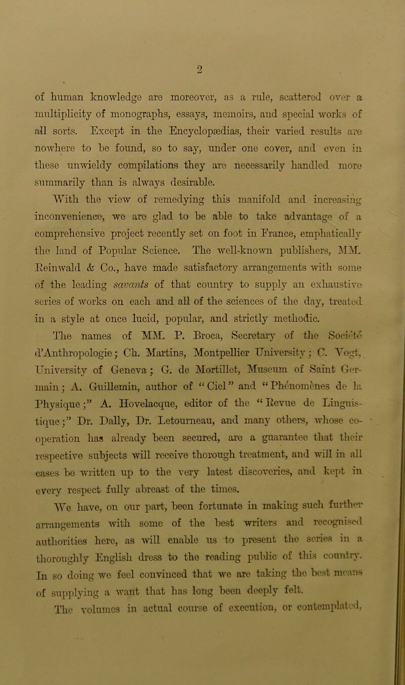 of human knowledge are moreover, as a rule, scattered over a multiplicity of monographs, essays, memoirs, and special works of all sorts. Except in the Encyclopaedias, their varied results are nowhere to he found, so to say, under one cover, and even in these unwieldy compilations they are necessarily handled more summarily than is always desirable. With the view of remedying this manifold and increasing inconvenience, we are glad to he able to take advantage of a comprehensive project recently set on foot in France, emphatically the land of Popular Science. The well-known publishers, MM. Eeinwald & Co., have made satisfactory arrangements with some of the leading savants of that country to supply an exhaustive series of works on each and all of the sciences of the day, treated in a style at once lucid, popular, and strictly methodic. The names of MM. P. Broca, Secretary of the Societe d’Anthropologie; Ch. Martins, Montpellier University; C. Vogt. University of Genova; G. de Mortillet, Museum of Saint Ger- main; A. Guillemin, author of “Ciel” and “Phenomenes de la Physique;” A. Hovelacque, editor of the “ Bevue de Linguis- tique; ” Dr. Dally, Dr. Letourneau, and many others, whose co- operation has already been secured, are a guarantee that their respective subjects will receive thorough treatment, and will in all cases he written up to the very latest discoveries, and kept in every respect fully abreast of the times. We have, on our part, been fortunate in making such further arrangements with some of the best writers and recognised authorities here, as will enable us to present the scries in a thoroughly English dress to the reading public of this country. In so doing wo feel convinced that we are taking the best means of supplying a want that has long been deeply felt. The volumes in actual course of execution, or contemplated,