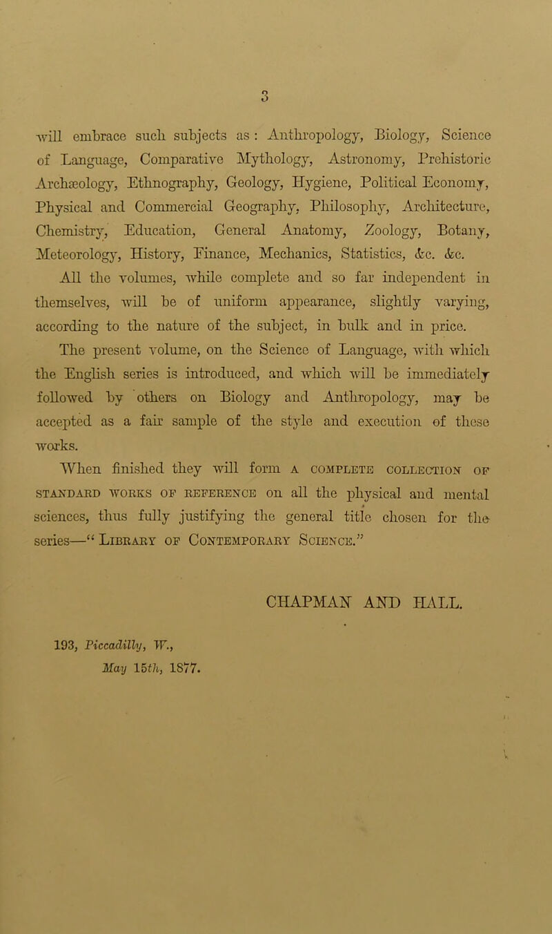 -will embrace sucli subjects as : Anthropology, Biology, Science of Language, Comparative Mythology, Astronomy, Prehistoric Archaeology, Ethnography, Geology, Hygiene, Political Economy, Physical and Commercial Geography, Philosophy, Architecture, Chemistry, Education, General Anatomy, Zoology, Botany, Meteorology, History, Einance, Mechanics, Statistics, Pc. Pc. All the volumes, while complete and so far independent in themselves, will be of uniform appearance, slightly varying, according to the nature of the subject, in bulk and in price. The present volume, on the Science of Language, with which the English series is introduced, and which will be immediately followed by others on Biology and Anthropology, may be accepted as a fair sample of the style and execution of these works. When finished they will form a complete collection of standard works of reference on all the physical and mental sciences, thus fully justifying the general title chosen for the series—“ Library of Contemporary Science.” CHAPMAN AND HALL. 193, Piccadilly, W., May 15th, 1877.