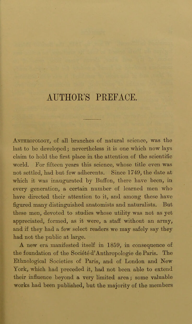 AUTHOR’S PREFACE. Anthropology, of all branches of natural science, was the last to be developed; nevertheless it is one which now lays claim to hold the first place in the attention of the scientific world. For fifteen years this science, whose title even was not settled, had but few adherents. Since 1749, the date at which it was inaugurated by Buffon, there have been, in every generation, a certain number of learned men who have directed their attention to it, and among these have figured many distinguished anatomists and naturalists. But these men, devoted to studies whose utility was not as yet appreciated, formed, as it were, a staff without an army, and if they had a few select readers we may safely say they had not the public at large. A new era manifested itself in 1859, in consequence of the foundation of the Societe d’Anthropologie de Paris. The Ethnological Societies of Paris, and of London and New York, which had preceded it, had not been able to extend their influence beyond a very limited area; some valuable works had been published, but the majority of the members