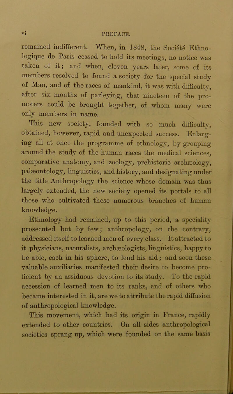 remained indifferent. When, in 1848, the Societe Ethno- logique de Paris ceased to hold its meetings, no notice was taken of it; and when, eleven years later, some of its members resolved to found a society for the special study of Man, and of the races of mankind, it was with difficulty, after six months of parleying, that nineteen of the pro- moters could be brought together, of whom many were only members in name. This new society, founded with so much difficulty, obtained, however, rapid and unexpected success. Enlarg- ing all at once the programme of ethnology, by grouping around the study of the human races the medical sciences, comparative anatomy, and zoology, prehistoric archgeology, palaeontology, linguistics, and history, and designating under the title Anthropology the science whose domain was thus largely extended, the new society opened its portals to all those who cultivated these numerous branches of human knowledge. Ethnology had remained, up to this period, a speciality prosecuted but by few; anthropology, on the contrary, addressed itself to learned men of every class. It attracted to it physicians, naturalists, archaeologists, linguistics, happy to be able, each in his sphere, to lend his aid; and soon these valuable auxiliaries manifested their desire to become pro- ficient by an assiduous devotion to its study. To the rapid accession of learned men to its ranks, and of others who became interested in it, are we to attribute the rapid diffusion of anthropological knowledge. This movement, which had its origin in France, rapidly extended to other countries. On all sides anthropological societies sprang up, which were founded on the same basis