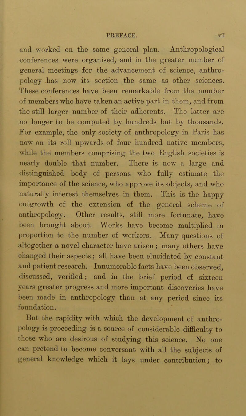 and worked on tlie same general plan. Anthropological conferences were organised, and in the greater number of general meetings for the advancement of science, anthro- pology has now its section the same as other sciences. These conferences have been remarkable from the number of members who have taken an active part in them, and from the still larger number of their adherents. The latter are no longer to be computed by hundreds but by thousands. For example, the only society of anthropology in Paris has now on its roll upwards of four hundred native members, while the members comprising the two English societies is nearly double that number. There is now a large and distinguished body of persons who fully estimate the importance of the science, who approve its objects, and who naturally interest themselves in them. This is the happy outgrowth of the extension of the general scheme of anthropology. Other results, still more fortunate, have been brought about. Works have become multiplied in proportion to the number of workers. Many questions of altogether a novel character have arisen; many others have changed their aspects; all have been elucidated by constant and patient research. Innumerable facts have been observed, discussed, verified; and in the brief period of sixteen years greater progress and more important discoveries have been made in anthropology than at any period since its foundation. But the rapidity with which the development of anthro- pology is proceeding is a source of considerable difficulty to those who are desirous of studying this science. No one can pretend to become conversant with all the subjects of general knowledge which it lays under contribution; to