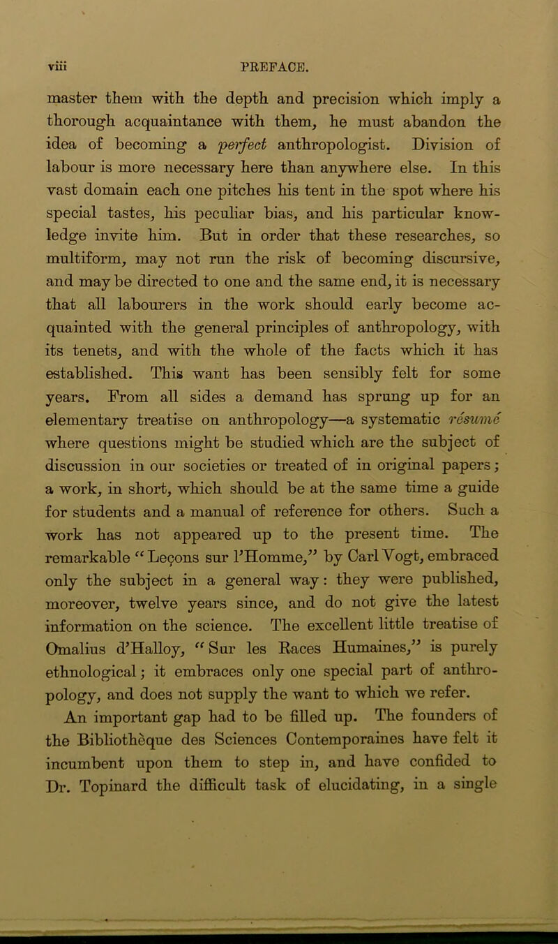 master them with the depth and precision which imply a thorough acquaintance with them, he must abandon the idea of becoming a perfect anthropologist. Division of labour is more necessary here than anywhere else. In this vast domain each one pitches his tent in the spot where his special tastes, his peculiar bias, and his particular know- ledge invite him. But in order that these researches, so multiform, may not run the risk of becoming discursive, and may be directed to one and the same end, it is necessary that all labourers in the work should early become ac- quainted with the general principles of anthropology, with its tenets, and with the whole of the facts which it has established. This want has been sensibly felt for some years. From all sides a demand has sprung up for an elementary treatise on anthropology—a systematic resume where questions might be studied which are the subject of discussion in our societies or treated of in original papers ; a work, in short, which should be at the same time a guide for students and a manual of reference for others. Such a work has not appeared up to the present time. The remarkable “Letpons sur IHomme,” by Carl Vogt, embraced only the subject in a general way: they were published, moreover, twelve years since, and do not give the latest information on the science. The excellent little treatise of Omalius d’Halloy, “ Sur les Races Humaines,” is purely ethnological; it embraces only one special part of anthro- pology, and does not supply the want to which we refer. An important gap had to be filled up. The founders of the Bibliotheque des Sciences Contemporaines have felt it incumbent upon them to step in, and have confided to Dr. Topinard the difficult task of elucidating, in a single