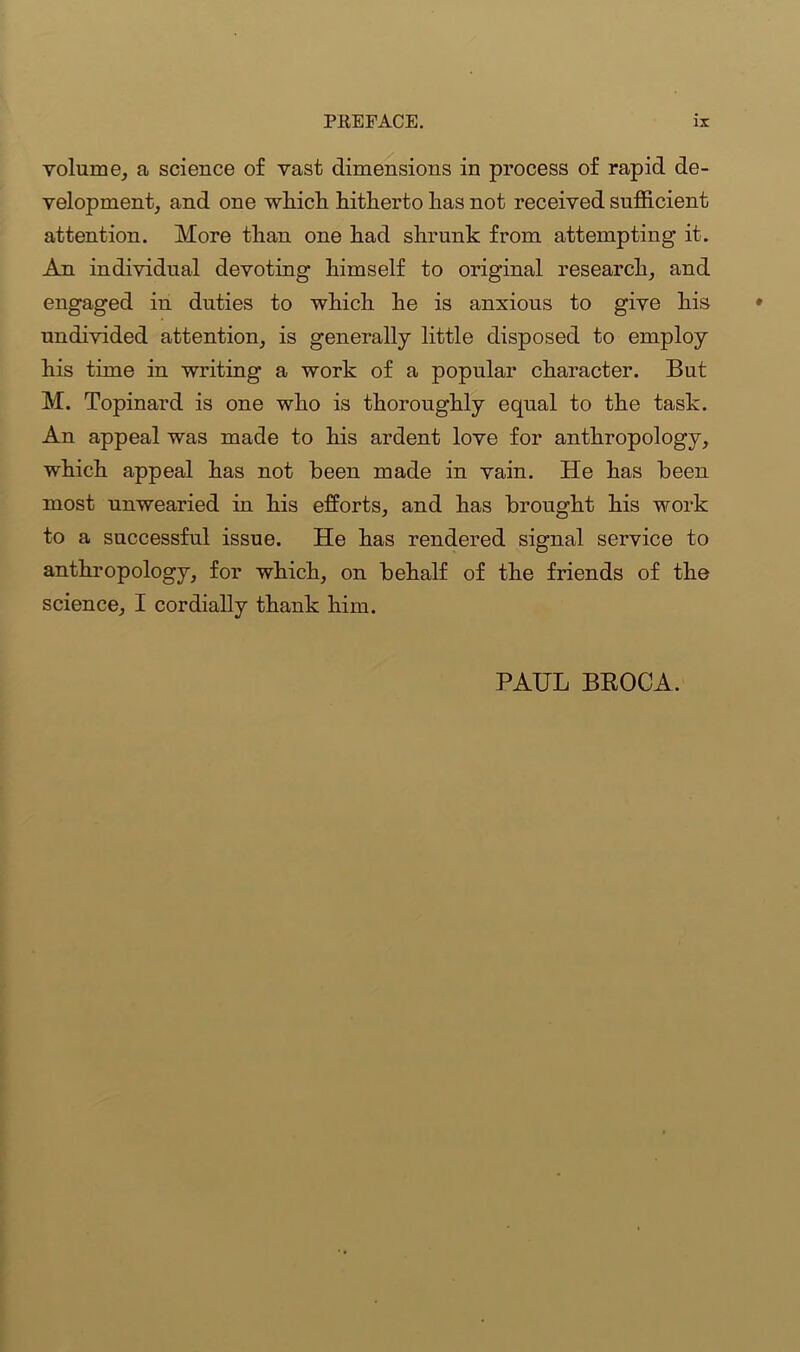 volume, a science of vast dimensions in process of rapid de- velopment, and one which hitherto has not received sufficient attention. More than one had shrunk from attempting it. An individual devoting himself to original research, and engaged in duties to which he is anxious to give his undivided attention, is generally little disposed to employ his time in writing a work of a popular character. But M. Topinard is one who is thoroughly equal to the task. An appeal was made to his ardent love for anthropology, which appeal has not been made in vain. He has been most unwearied in his efforts, and has brought his work to a successful issue. He has rendered signal service to anthropology, for which, on behalf of the friends of the science, I cordially thank him. PAUL BROCA