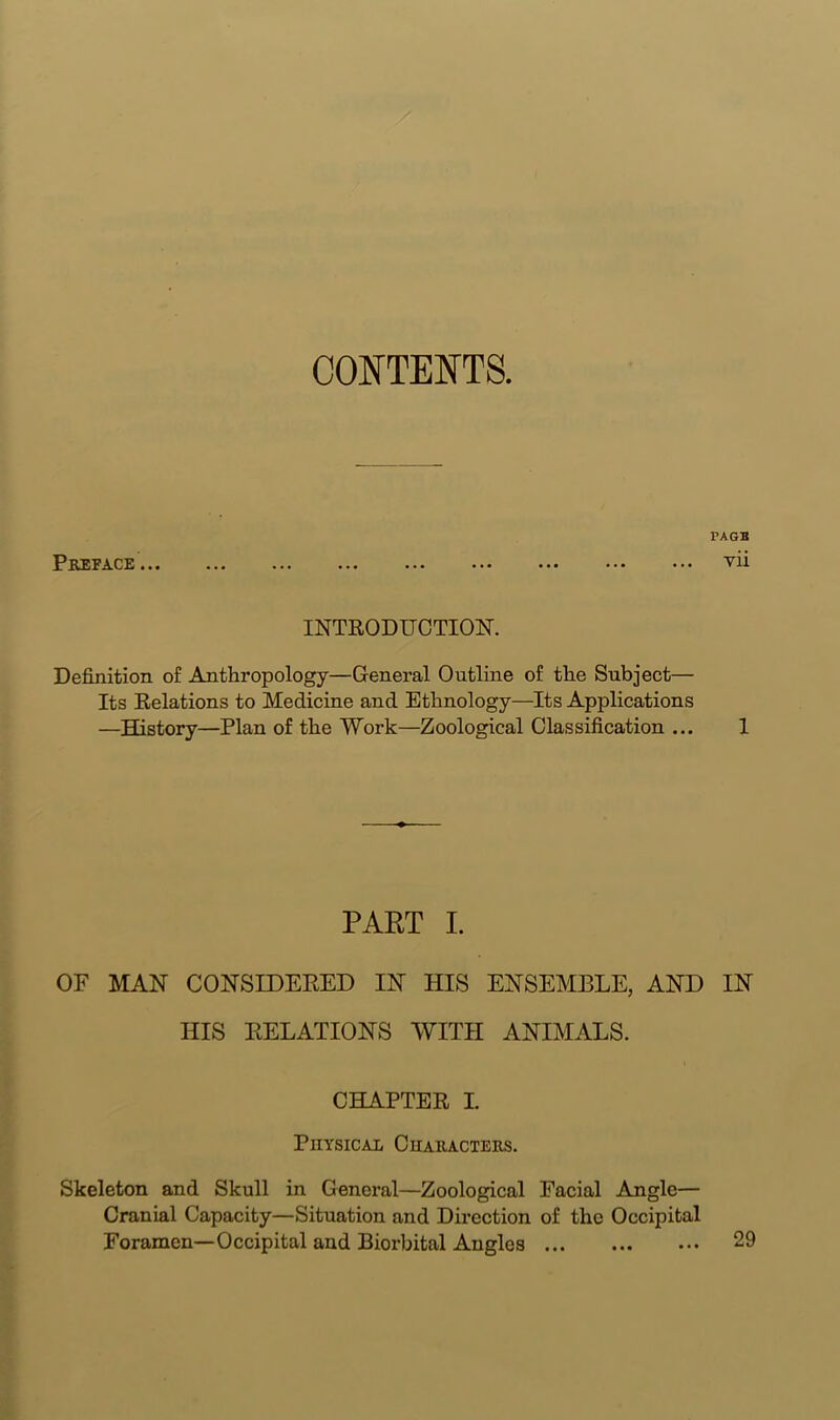 CONTENTS. Preface ... FAGB vii INTRODUCTION. Definition of Anthropology—General Outline of the Subject— Its Relations to Medicine and Ethnology—Its Applications —History—Plan of the Work—Zoological Classification ... 1 PART I. OF MAN CONSIDERED IN HIS ENSEMBLE, AND IN HIS RELATIONS WITH ANIMALS. CHAPTER I. Physical Characters. Skeleton and Skull in General—Zoological Facial Angle— Cranial Capacity—Situation and Direction of the Occipital Foramen—Occipital and Biorbital Angles 29