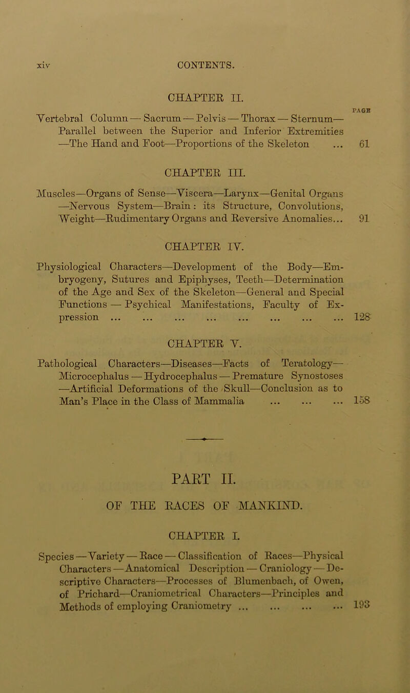 CHAPTER II. PAGE Vertebral Column — Sacrum — Pelvis — Thorax — Sternum— Parallel between the Superior and Inferior Extremities —The Hand and Eoot—Proportions of the Skeleton ... 61 CHAPTER III. Muscles—Organs of Sense—Viscera—Larynx—Genital Organs —Nervous System—Brain : its Structure, Convolutions, Weight—Rudimentary Organs and Reversive Anomalies... 91 CHAPTER IY. Physiological Characters—Development of the Body—Em- bryogeny, Sutures and Epiphyses, Teeth—Determination of the Age and Sex of the Skeleton—General and Special Functions — Psychical Manifestations, Faculty of Ex- pression 128: CHAPTER Y. Pathological Characters—Diseases—Facts of Teratology— Microcephalus — Hydrocephalus — Premature Synostoses —Artificial Deformations of the Skull—Conclusion as to Man’s Place in the Class of Mammalia 158 PART II. OF THE RACES OF MANKIND. CHAPTER I. Species—Variety — Race — Classification of Races—Physical Characters —Anatomical Description — Craniology — De- scriptive Characters—Processes of Blumenbach, of Owen, of Prichard—Craniomctrical Characters—Principles and Methods of employing Craniometry 193