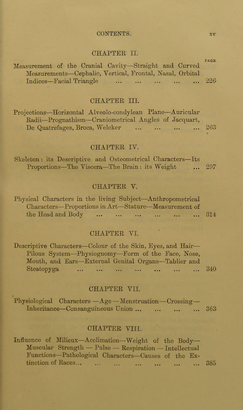 CHAPTER II. PAGE Measurement of the Cranial Cavity—Straight and Curved Measurements—Cephalic, Vertical, Frontal, Nasal, Orbital Indices—Facial Triangle 226 CHAPTER HI. Projections—Horizontal Alveolo-condylean Plane—Auricular Radii—Prognathism—Craniometrical Angles of Jacquart, De Quatrefages, Broca, Welcker ... ... ... ... 263' * CHAPTER IV. Skeleton : its Descriptive and Osteometrical Characters—Its Proportions—The Viscera—The Bi'ain : its Weight ... 297 CHAPTER V. Physical Characters in the living Subject—Anthropometrical Characters—Proportions in Art—Stature—Measurement of the Head and Body ... ... ... ... ... ... 314 CHAPTER VI. Descriptive Characters—Colour of the Skin, Eyes, and Hair— Pilous System—Physiognomy—Form of the Face, Nose, Mouth, and Ears—External Genital Organs—Tablier and Steatopyga 340 CHAPTER VII. Physiological Characters —Age—Menstruation—Crossing— Inheritance—Consanguineous Union 363 CHAPTER VIII. Influence of Milieux—Acclimation—Weight of tho Body— Muscular Strength — Pulse — Respiration — Intellectual Functions—Pathological Characters—Causes of the Ex- tinction of Races 385