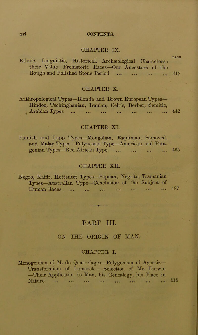 CHAPTEB IX. PAGE Ethnic, Linguistic, Historical, Archaeological Characters: their Value—Prehistoric Baces—Our Ancestors of the Bough and Polished Stone Period 417 CHAPTEB X. Anthropological Types—Blonde and Brown European Types— Hindoo, Tschinghanian, Iranian, Celtic, Berber, Semitic, Arabian Types 442 CHAPTEB XL Ehmisli and Lapp Types—Mongolian, Esquimau, Samoyed, and Malay Types—Polynesian Type—American and Pata- gonian Types—Bed African Type ... ... 465 CHAPTEB XII. Negro, Kaffir, Hottentot Types—Papuan, Negrito, Tasmanian Types—Australian Type—Conclusion of the Subject of Human Baces ... ... ... ... ... ••• ... 187 PART III. ON THE ORIGIN OF MAN. CHAPTEB I. Monogenism of M. de Quatrefages—Polygenism of Agassiz— Transformism of Lamarck — Selection of Mr. Darwin —Their Application to Man, his Genealogy, his Place in Nature ... ... ... ... ... ... ... ... 51 o