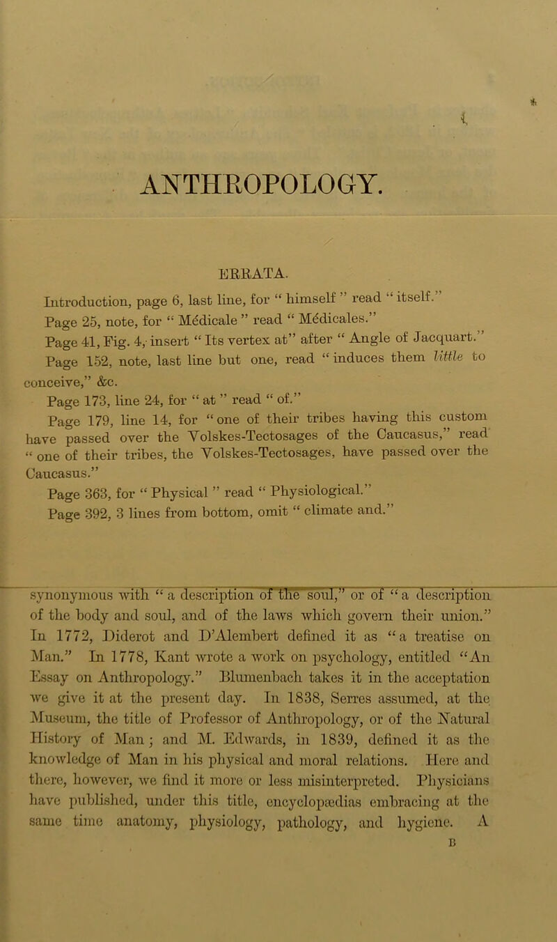 * . i ANTHROPOLOGY. ERRATA. Introduction, page 6, last line, for “ himself read “ itself. Page 25, note, for “ Medicale ” read “ Mddicales.” Page 41, Pig. 4,- insert “ Its vertex at” after £t Angle of Jacquart.” Page 152, note, last line but one, read “ induces them little to conceive,” &c. Page 173, line 24, for “ at ” read “ of.” Page 179, line 14, for “one of their tribes having this custom have passed over the Volskes-Tectosages of the Caucasus, read “ one of their tribes, the Volskes-Tectosages, have passed over the Caucasus.” Page 363, for ‘‘Physical ” read “ Physiological.” Page 392, 3 lines from bottom, omit “ climate and.’ synonymous with “ a description of the soul,J or of “a description of the body and soul, and of the laws which govern their union.” In 1772, Diderot and D’Alembert defined it as “a treatise on Man.” In 1778, Kant wrote a work on psychology, entitled “An Essay on Anthropology.” ELumenbach takes it in the acceptation we give it at the present day. In 1838, Serres assumed, at the Museum, the title of Professor of Anthropology, or of the Natural History of Man; and M. Edwards, in 1839, defined it as the knowledge of Man in his physical and moral relations. Here and there, however, we find it more or less misinterpreted. Physicians have published, under this title, encyclopaidias embracing at the same time anatomy, physiology, pathology, and hygiene. A B