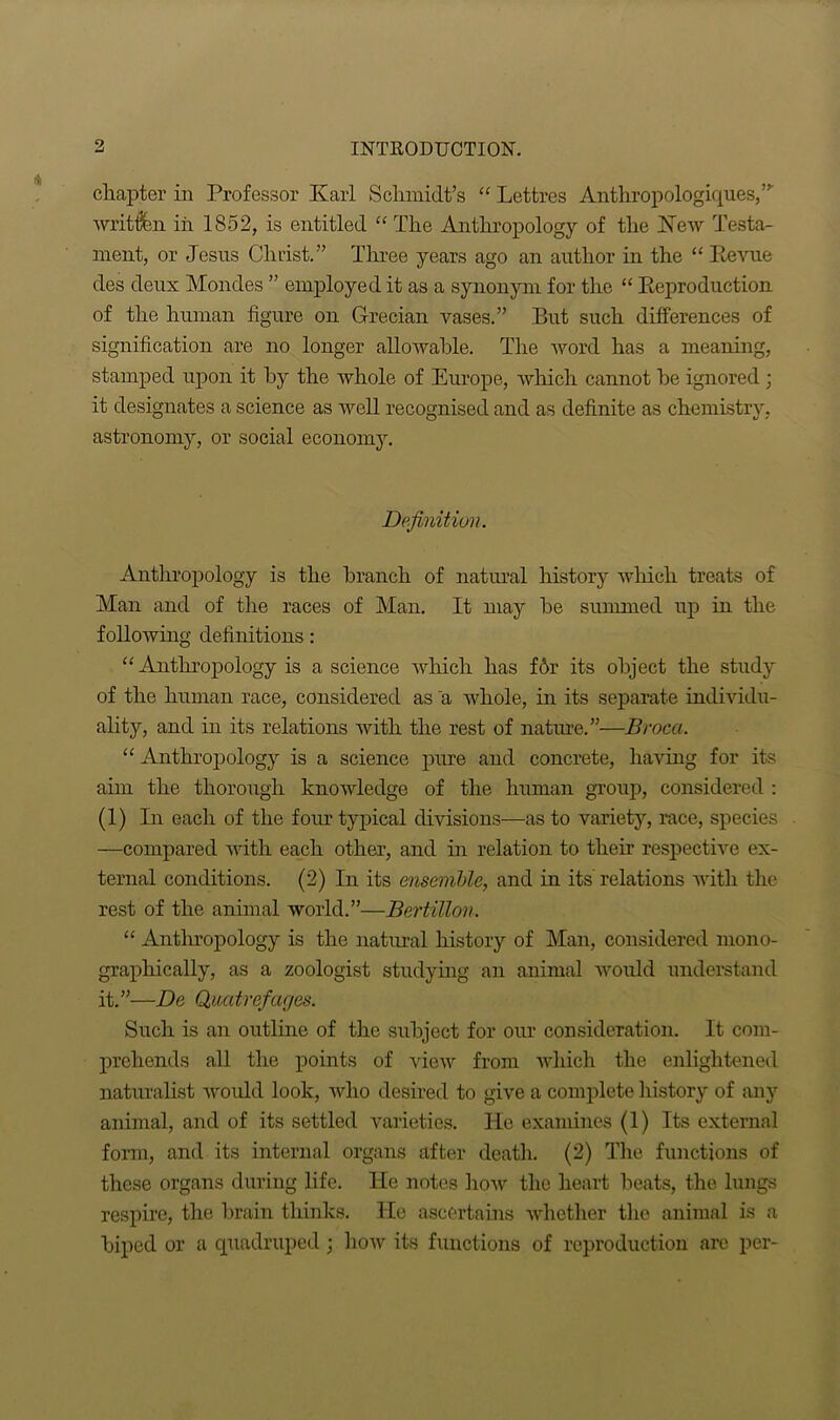 chapter in Professor Karl Schmidt’s “ Lettres Anthropologiques,” writ&n iii 1852, is entitled “The Anthropology of the New Testa- ment, or Jesus Christ.” Three years ago an author in the “ Revue des deux Mondes ” employed it as a synonym for the “ Reproduction of the human figure on Grecian vases.” But such differences of signification are no longer allowable. The word has a meaning, stamped upon it hy the whole of Europe, which cannot he ignored; it designates a science as well recognised and as definite as chemistry, astronomy, or social economy. Definition. Anthropology is the branch of natural history which treats of Man and of the races of Man. It may he summed up in the following definitions: “Anthropology is a science which has f6r its object the study of the human race, considered as a whole, in its separate individu- ality, and in its relations with the rest of nature.”—Broca. “ Anthropology is a science pure and concrete, having for its aim the thorough knowledge of the human group, considered : (1) In each of the four typical divisions—as to variety, race, species —compared with each other, and in relation to their respective ex- ternal conditions. (2) In its ensemble, and in its relations with the rest of the animal world.”—Bertitton. “ Anthropology is the natural history of Man, considered mono- graphically, as a zoologist studying an animal would understand it.”—De Quatrefages. Such is an outline of the subject for our consideration. It com- prehends all the points of view from which the enlightened naturalist would look, who desired to give a complete history of any animal, and of its settled varieties. He examines (1) Its external form, and its internal organs after death. (2) The functions of these organs during life. He notes how the heart beats, the lungs respire, the brain thinks. He ascertains whether the animal is a biped or a quadruped; how its functions of reproduction are per-