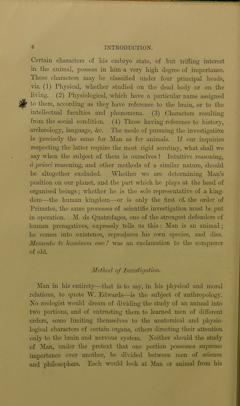 Certain characters of his embryo state, of hut trifling interest in the animal, possess in him a very high degree of importance. These characters may he classified under four principal heads, viz. (1) Physical, whether studied on the dead body or on the living. (2) Physiological, which have a particular name assigned yjf to them, according as they have reference to the brain, or to the intellectual faculties and phenomena. (3) Characters resulting from the social condition. (4) Those having reference to history, archaeology, language, &c. The mode of pursuing the investigation is precisely the same for Man as for animals. If our inquiries respecting the latter require the most rigid scrutiny, what shall we say when the subject of them is ourselves 1 Intuitive reasoning, a priori reasoning, and other methods of a similar nature, should he altogether excluded. Whether we are determining Man’s position on our planet, and the part which he plays at the head of organised beings; whether he is the sole representative of a king- dom—the human kingdom—or is only the first of. the order of Primates, the same processes of scientific investigation must be put- in operation. M. de Quatrefages, one of the strongest defenders of human prerogatives, expressly tells us this : Man is an animal; he comes into existence, reproduces his own species, and dies. Memento te hominem esse! was an exclamation to the conqueror of old. Method of Investigation. Man in his entirety—that is to say, in his physical and moral relations, to quote W. Edwards—is the subject of anthropology, bio zoologist would dream of dividing the study of an animal into two portions, and of entrusting them to learned men of different orders, some limiting themselves to the anatomical and physio- logical characters of certain organs, others directing their attention only to the brain and nervous system, b!either should the study of Man, under the pretext that one portion possesses supreme importance over another, he divided between men of science and philosophers. Each would look at Man or animal from his