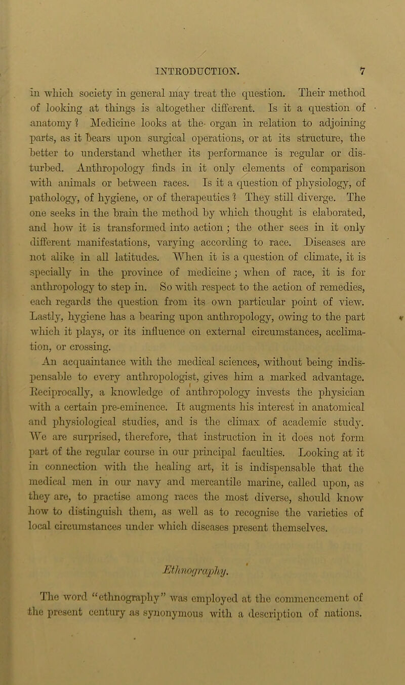 In which society in general may treat the question. Then’ method of looking at things is altogether different. Is it a question of anatomy? Medicine looks at the- organ in relation to adjoining- parts, as it hears upon surgical operations, or at its structure, the better to understand whether its performance is regular or dis- turbed. Anthropology finds in it only elements of comparison with animals or between races. Is it a question of physiology, of pathology, of hygiene, or of therapeutics 1 They still diverge. The one seeks in the brain the method by which thought is elaborated, and how it is transformed into action ; the other sees in it only different manifestations, varying according to race. Diseases are not alike in all latitudes. When it is a question of climate, it is specially in the province of medicine; when of race, it is for anthropology to step in. So with respect to the action of remedies, each regards the question from its own particular point of view. Lastly, hygiene has a bearing upon anthropology, owing to the part which it plays, or its influence on external circumstances, acclima- tion, or crossing. An acquaintance with the medical sciences, without being indis- pensable to every anthropologist, gives him a marked advantage. Iieciprocally, a knowledge of anthropology invests the physician with a certain pre-eminence. It augments his interest in anatomical and physiological studies, and is the climax of academic study. We are surprised, therefore, that instruction in it does not form part of the regular course in our principal faculties. Looking at it in connection with the healing art, it is indispensable that the medical men in our navy and mercantile marine, called upon, as they are, to practise among races the most diverse, should know how to distinguish them, as well as to recognise the varieties of local circumstances under which diseases present themselves. Ethnography. The word “ethnography” was employed at the commencement of the present century as synonymous with a description of nations.