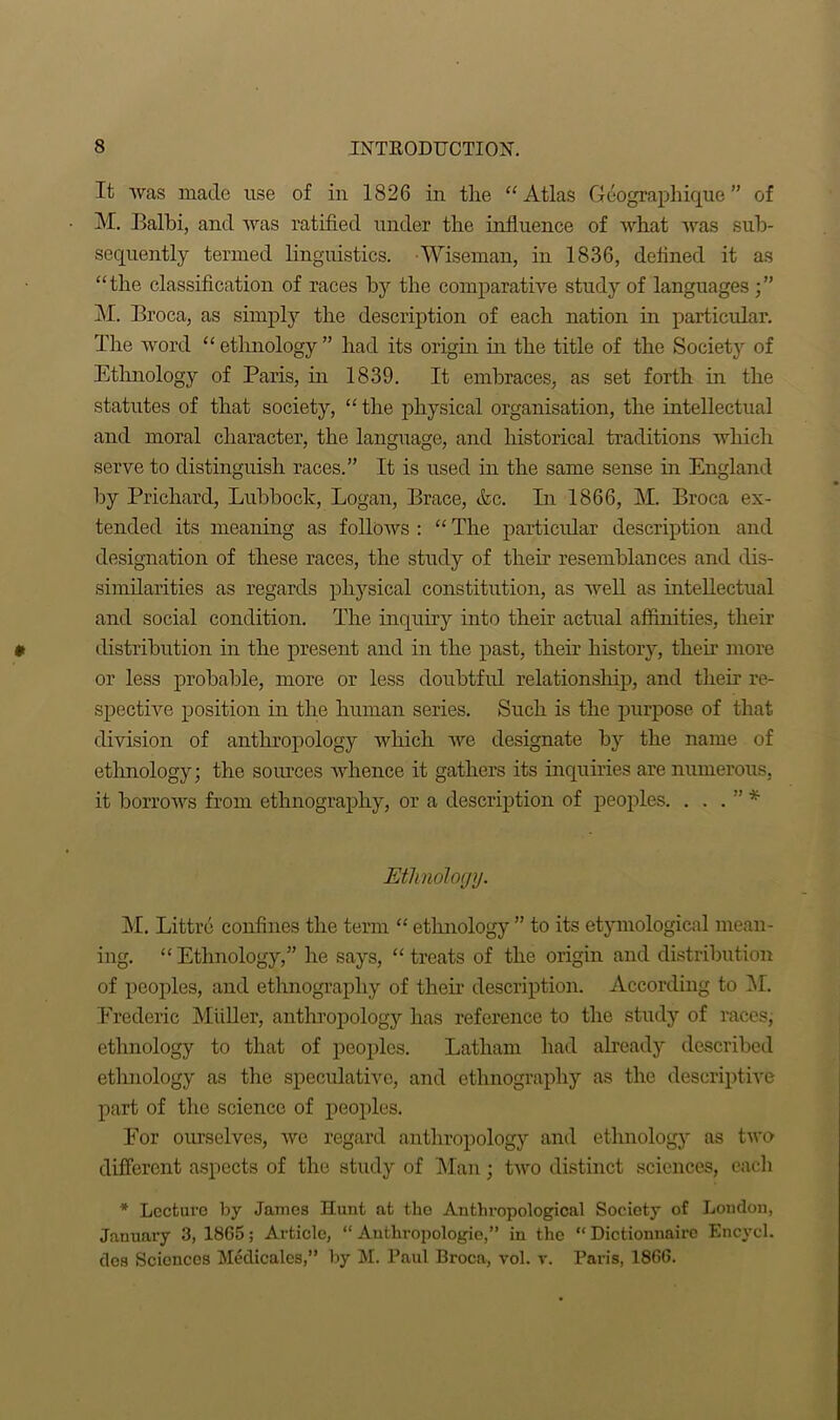 It was made use of in 1826 in the “Atlas Geograph ique ” of M. Balbi, and was ratified under the influence of what Avas sub- sequently termed linguistics. Wiseman, in 1836, defined it as “the classification of races by the comparative study of languages M. Broca, as simply the description of each nation in particular. The word “ ethnology ” had its origin in the title of the Society of Ethnology of Paris, in 1839. It embraces, as set forth in the statutes of that society, “ the physical organisation, the intellectual and moral character, the language, and historical traditions which serve to distinguish races.” It is used in the same sense in England by Prichard, Lubbock, Logan, Brace, &c. In 1866, M. Broca ex- tended its meaning as follows : “ The particular description and designation of these races, the study of their resemblances and dis- similarities as regards physical constitution, as well as intellectual and social condition. The inquiry into their actual affinities, their distribution in the present and in the past, their history, their more or less probable, more or less doubtful relationship, and their re- spective position in the human series. Such is the purpose of that division of anthropology which Ave designate by the name of ethnology; the sources AAdience it gathers its inquiries are numerous, it borrows from ethnography, or a description of peoples. . . . ” * Ethnology. M. Littre confines the term “ ethnology ” to its etymological mean- ing. “Ethnology,” he says, “treats of the origin and distribution of peoples, and ethnography of their description. According to M. Frederic Muller, anthropology has reference to the study of races, ethnology to that of peoples. Latham had already described ethnology as the speculative, and ethnography as the descriptive part of the science of peoples. For ourselves, avo regard anthropology and ethnology as two different aspects of the study of Man; tAvo distinct sciences, each * Lecture by James Hunt at the Anthropological Society of London, January 3, 1865; Article, “ Authropologie,” in the “ Dictionnairo Encycl. des Sciences Medicates,” by M. Paul Broca, vol. r. Paris, 1866.