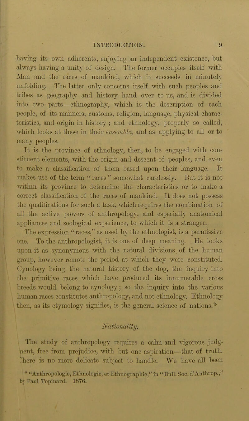 having its own adherents, enjoying an independent existence, but always having a unity of design. The former occupies itself with Man and the races of mankind, which it succeeds in minutely unfolding. The latter only concerns itself with such peoples and tribes as geography and history hand over to us, and is divided into two parts—ethnography, which is the description of each people, of its manners, customs, religion, language, physical charac- teristics, and origin in history ; and ethnology, properly so called, which looks at these in their ensemble, and as applying to all or to many peoples. It is the province of ethnology, then, to be engaged with con- stituent dements, with the origin and descent of peoples, and even to make a classification of them based upon their language. It makes use of the term “races” somewhat carelessly. But it is not ■within its province to determine the characteristics or to make a correct classification of the races of mankind. It does not possess the qualifications for such a task, which requires the combination of all the active powers of anthropology, and especially anatomical appliances and zoological experience, to which it is a stranger. The expression “races,” as used by the ethnologist, is a permissive one. To the anthropologist, it is one of deep meaning. He looks upon it as synonymous with the natural divisions of the human group, however remote the period at which they were constituted. Cynology being the natural history of the dog, the inquiry into the primitive races which have produced its innumerable cross breeds would belong to cynology; so the inquiry into the various human races constitutes anthropology, and not ethnology. Ethnology then, as its etymology signifies, is the general science of nations.* Nationality. The study of anthropology requires a calm and vigorous judg- ment, free from prejudice, with but one aspiration—that of truth, -here is no more delicate subject to handle. We have all been * “Anthropologic, Ethnologic, et Ethnographic,” in “ Bull. Soc. cl’Anthrop.,’’ b; Paul Topinard. 1876.