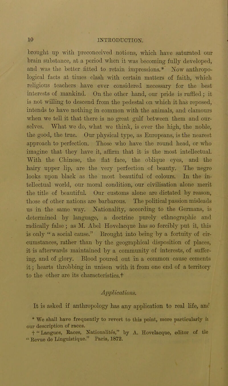 brought up with preconceived notions, which have saturated our brain substance, at a period when it was becoming fully developed, and was the better fitted to retain impressions.* Now anthropo- logical facts at times clasli with certain matters of faith, which religious teachers have ever considered necessary for the best interests of mankind. On the other hand, our pride is ruffled; it is not willing to descend from the pedestal on which it has reposed, intends to have nothing in common with the animals, and clamours when we tell it that there is no great gulf between them and our- selves. What we do, what we think, is ever the high, the noble, the good, the true. Our physical type, as Europeans, is the nearest approach to perfection. Those who have the round head, or who imagine that they have it, affirm that it is the most intellectual. With the Chinese, the fiat face, the oblique eyes, and the hairy upper lip, are the very perfection of beauty. The negro looks upon black as the most beautiful of colours. In the in- tellectual world, our moral condition, our civilisation alone merit the title of beautiful. Our customs alone are dictated by reason, those of other nations are barbarous. The political passion misleads us in the same way. Nationality, according to the Germans, is determined by language, a doctrine purely ethnographic and radically false; as M. Abel Hovelacque has so forcibly put it, this is only “ a social cause.” Brought into being by a fortuity of cir- cumstances, rather than by the geographical disposition of places, it is afterwards maintained by a community of interests, of suffer- ing, and of glory. Blood poured out in a common cause cements it; hearts throbbing in unison with it from one end of a territory to the other are its characteristics. + Applications. It is asked if anthropology has any application to real life, anc1 * We shall have frequently to revert to this point, more particularly h our description of races. t “ Langues, Races, Nationality,” by A. Hovelacque, editor of tie “ Revue de Liuguistique.” Paris, 1872.