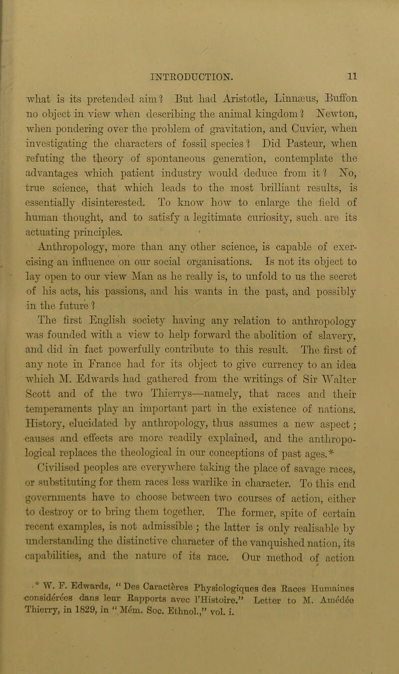 what is its pretended aim? But liad Aristotle, Linnaeus, Buffon no object in view when describing the animal kingdom? Newton, when pondering over the problem of gravitation, and Cuvier, when investigating the characters of fossil species ? Did Pasteur, when refuting the theory of spontaneous generation, contemplate the advantages which patient industry would deduce from it ? No, true science, that which leads to the most brilliant results, is essentially disinterested. To know how to enlarge the field of human thought, and to satisfy a legitimate curiosity, such. are its actuating principles. Anthropology, more than any other science, is capable of exer- cising an influence on our social organisations. Is not its object to lay open to our view Man as he really is, to unfold to us the secret of his acts, his passions, and Iris wants in the past, and possibly in the future ? The first English society having any relation to anthropology was founded with a view to help forward the abolition of slavery, and did in fact powerfully contribute to this result. The first of any note in France had for its object to give currency to an idea which M. Edwards had gathered from the writings of Sir Walter Scott and of the two Tliierrys—namely, that races and their temperaments play an important part in the existence of nations. History, elucidated by anthropology, thus assumes a new aspect; causes and effects are more readily explained, and the anthropo- logical replaces the theological in our conceptions of past ages.* Civilised peoples are everywhere taking the place of savage races, or substituting for them races less warlike in character. To this end governments have to choose between two courses of action, either to destroy or to bring them together. The former, spite of certain recent examples, is not admissible; the latter is only realisable by understanding the distinctive character of the vanquished nation, its capabilities, and the nature of its race. Our method of action ■ ' W. F. Edwards, “ Des Caract&res Physiologiqnes des Races Humaines considerecs dans lenr Rapports avec l’Histoire.” Letter to M. Amedeo Thierry, in 1829, in “ Mem. Soc. Ethnoh,” vol. i.