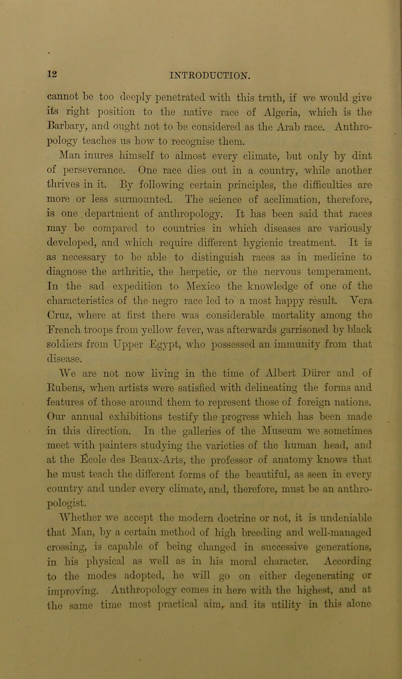 cannot be too deeply penetrated with this truth, if we would give its right position to the native race of Algeria, which is the Barbary, and ought not to be considered as the Arab race. Anthro- pology teaches us how to recognise them. Man inures himself to almost every climate, but only by dint of perseverance. One race dies out in a country, while another thrives in it. By following certain principles, the difficulties are more or less surmounted. The science of acclimation, therefore, is one . department of anthropology. It has been said that races may be compared to countries in which diseases are variously developed, and which require different hygienic treatment. It is as necessary to be able to distinguish races as in medicine to diagnose the arthritic, the herpetic, or the nervous temperament. In the sad expedition to Mexico the knowledge of one of the characteristics of the negro race led to a most happy result. Vera Cruz, where at first there was considerable mortality among the Trench troops from yellow fever, was afterwards garrisoned by black soldiers from Upper Egypt, who possessed an immunity from that disease. We are not now living in the time of Albert Diirer and of Bubens, when artists were satisfied with delineating the forms and features of those around them to represent those of foreign nations. Our annual exhibitions testify the progress which has been made in this direction. In the galleries of the Museum we sometimes meet with painters studying the varieties of the human head, and at the Boole des Beaux-Arts, the professor of anatomy knows that he must teach the different forms of the beautiful, as seen in every country and under every climate, and, therefore, must be an anthro- pologist. Whether we accept the modern doctrine or not, it is undeniable that Man, by a certain method of high breeding and well-managed crossing, is capable of being changed in successive generations, in his physical as well as in his moral character. According to the modes adopted, he will go on either degenerating or improving. Anthropology comes in here with the highest, and at the same time most practical aim,, and its utility in this alone