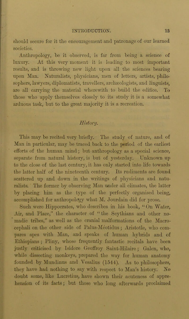 should secure for it the encouragement and patronage of our learned societies. Anthropology, he it observed, is far from being a science of luxury. At this very moment it is leading to most important results, and is throwing new light upon all the sciences bearing upon Man. Naturalists, physicians, men of letters, artists, philo- sophers, lawyers, diplomatists, travellers, archaeologists, and linguists, are all carrying the material wherewith to build the edifice. To those who apply themselves closely to its study it is a somewhat arduous task, but to the great majority it is a recreation. History. This may be recited very briefly. The study of nature, and of Man hi particular, may be traced back to the period of the earliest efforts of the human mind; but anthropology as a special science, separate from natural history, is but of yesterday. Unknown up to the close of the last century, it has only started into life towards the latter half of the nineteenth century. Its rudiments are found scattered up and down in the 'writings of physicians and natu- ralists. The former by observing Man under all climates, the latter by placing him as the type of the perfectly organised being, accomplished for anthropology what M. Jourdain did for prose. Such were Hippocrates, who describes in his book, “ On Water, Air, and Place,” the character of “the Scythians and other no- madic tribes,” as well as the cranial malformations of the Macro- cephali on the other side of Palus-Meotidus; Aristotle, who com- pares apes with Man, and speaks of human hybrids and of Ethiopians ; Pliny, whose frequently fantastic recitals have been justly criticised by Isidore Geoffroy Saiut-IIilaire; Galen, who, while dissecting monkeys, prepared the way for human anatomy founded by Mundinus and Vesalius (1544). As to philosophers, they have had nothing to say with respect to Man’s history. No doubt some, like Lucretius, have shown their acuteness of appre- hension of its facts; but those Avho long afterwards proclaimed