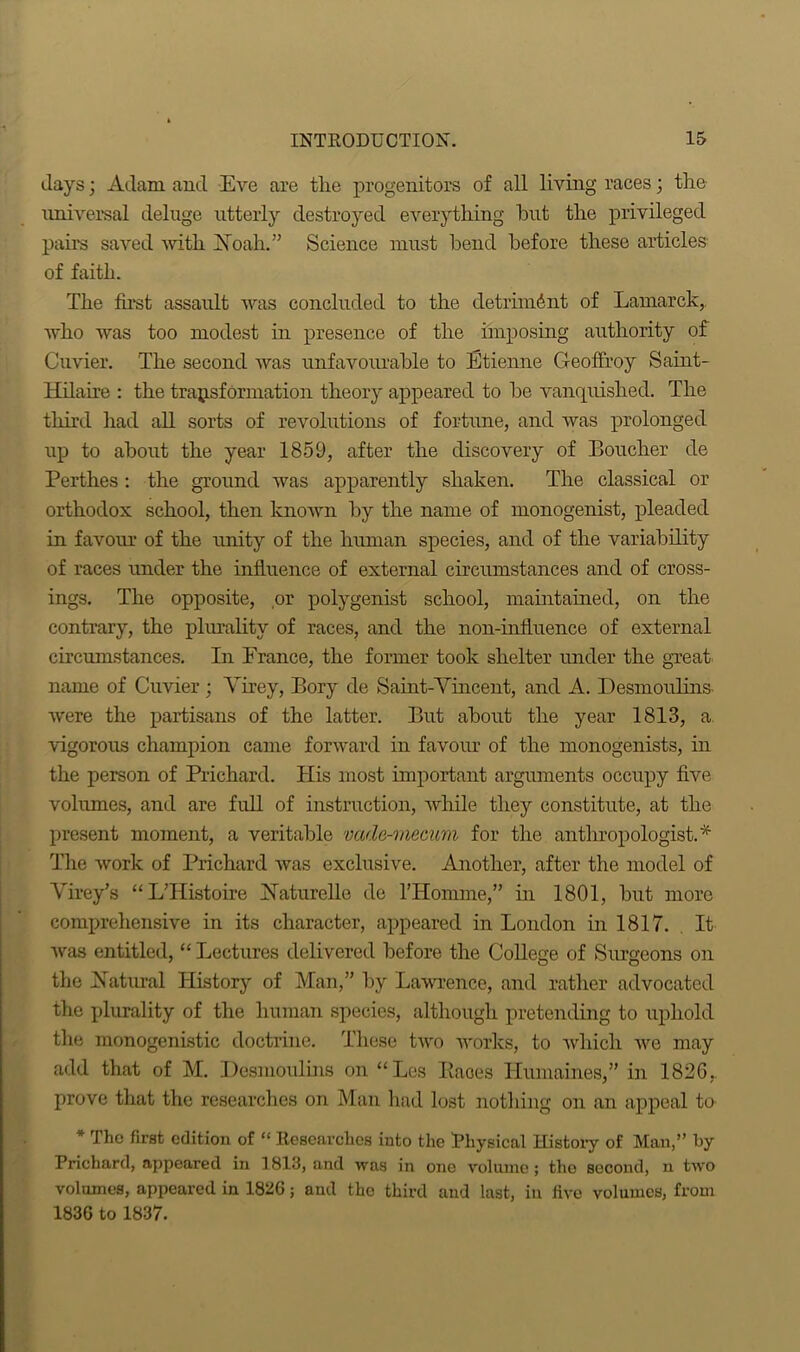 days; Adam and Eve are tlie progenitors of all living races; the universal deluge utterly destroyed everything blit the privileged pairs saved -with Aoah.” Science must bend before these articles of faith. The first assault was concluded to the detriment of Lamarck,, who was too modest in presence of the imposing authority of Cuvier. The second was unfavourable to Etienne G-eoffroy Saint- Hilaire : the transformation theory appeared to be vanquished. The third had all sorts of revolutions of fortune, and was prolonged up to about the year 1859, after the discovery of Boucher de Perthes: the ground was apparently shaken. The classical or orthodox school, then known by the name of monogenist, pleaded in favour of the unity of the human species, and of the variability of races under the influence of external circumstances and of cross- ings. The opposite, or polygenist school, maintained, on the contrary, the plurality of races, and the non-influence of external circumstances. In France, the former took shelter under the great name of Cuvier; Yirey, Bory de Saint-Vincent, and A. Desmoulins, were the partisans of the latter. But about the year 1813, a vigorous champion came forward in favour of the monogenists, in the person of Prichard. His most important arguments occupy five volumes, and are full of instruction, while they constitute, at the present moment, a veritable vade-mecum for the anthropologist.* The work of Prichard was exclusive. Another, after the model of Yirey’s “ L’Histoire Haturelle de l’Homme,” in 1801, but more comprehensive in its character, appeared in London in 1817. It was entitled, “Lectures delivered before the College of Surgeons on the Hatural History of Man,” by Lawrence, and rather advocated the plurality of the human species, although pretending to uphold the monogenistic doctrine. These two works, to which we may add that of M. Desmoulins on “Les Paces Humaines,” in 1826, prove that the researches on Man had lost nothing on an appeal to * the first edition of “ Researches into the Physical History of Man,” by Prichard, appeared in 1813, and was in one volume; tho second, n two volumes, appeared in 1826; and tho third and last, in live volumes, from 1836 to 1837.