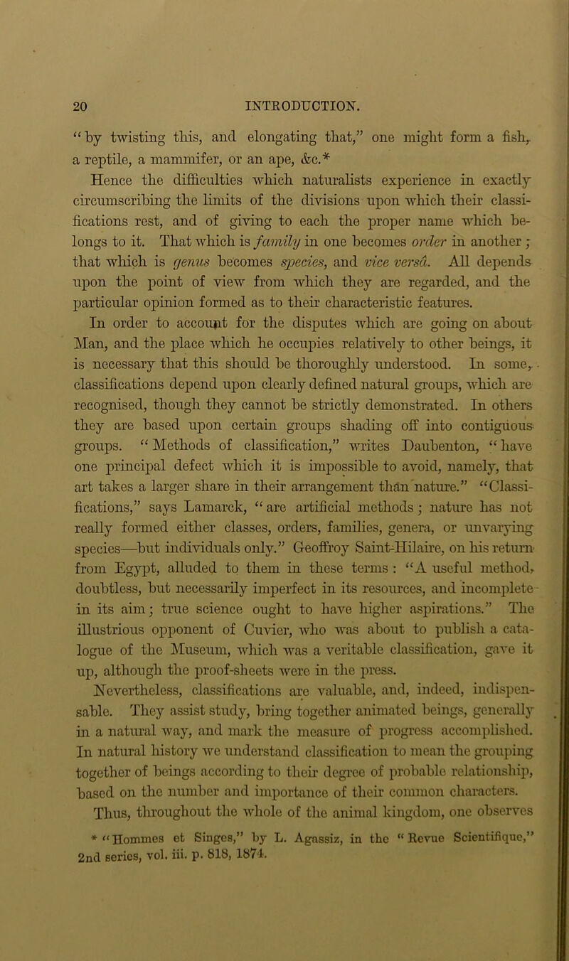 “ by twisting this, and elongating that,” one might form a fish, a reptile, a mammifer, or an ape, &c.* Hence the difficulties which naturalists experience in exactly circumscribing the limits of the divisions upon which their classi- fications rest, and of giving to each the proper name which be- longs to it. That which is family in one becomes order in another ; that which is genus becomes species, and vice versa. All depends upon the point of view from which they are regarded, and the particular opinion formed as to their characteristic features. In order to account for the disputes which are going on about Man, and the place which he occupies relatively to other beings, it is necessary that this should be thoroughly understood. In some,.. classifications depend upon clearly defined natural groups, which are recognised, though they cannot be strictly demonstrated. In others they are based upon certain groups shading off into contiguous groups. “ Methods of classification,” writes Daubenton, “ have one principal defect which it is impossible to avoid, namely, that art takes a larger share in their arrangement than nature.” “Classi- fications,” says Lamarck, “ are artificial methods; nature has not really formed either classes, orders, families, genera, or unvarying species—but individuals only.” Geoffroy SainLHilaire, on his return- from Egypt, alluded to them in these terms : “A useful method, doubtless, but necessarily imperfect in its resources, and incomplete - in its aim; true science ought to have higher aspirations.” The illustrious opponent of Cuvier, who Avas about to publish a cata- logue of the Museum, which was a veritable classification, gave it up, although the proof-sheets were in the press. Nevertheless, classifications are valuable, and, indeed, indispen- sable. They assist study, bring together animated beings, generally in a natural way, and mark the measure of progress accomplished. In natural history Are understand classification to mean the grouping together of beings according to their degree of probable relationship, based on the number and importance of their common characters. Thus, throughout the Avhole of the animal kingdom, one observes * Homines et Singes,” by L. Agassiz, in the “Revue Scientifique,” 2nd series, vol. iii. p. 818, 1874.