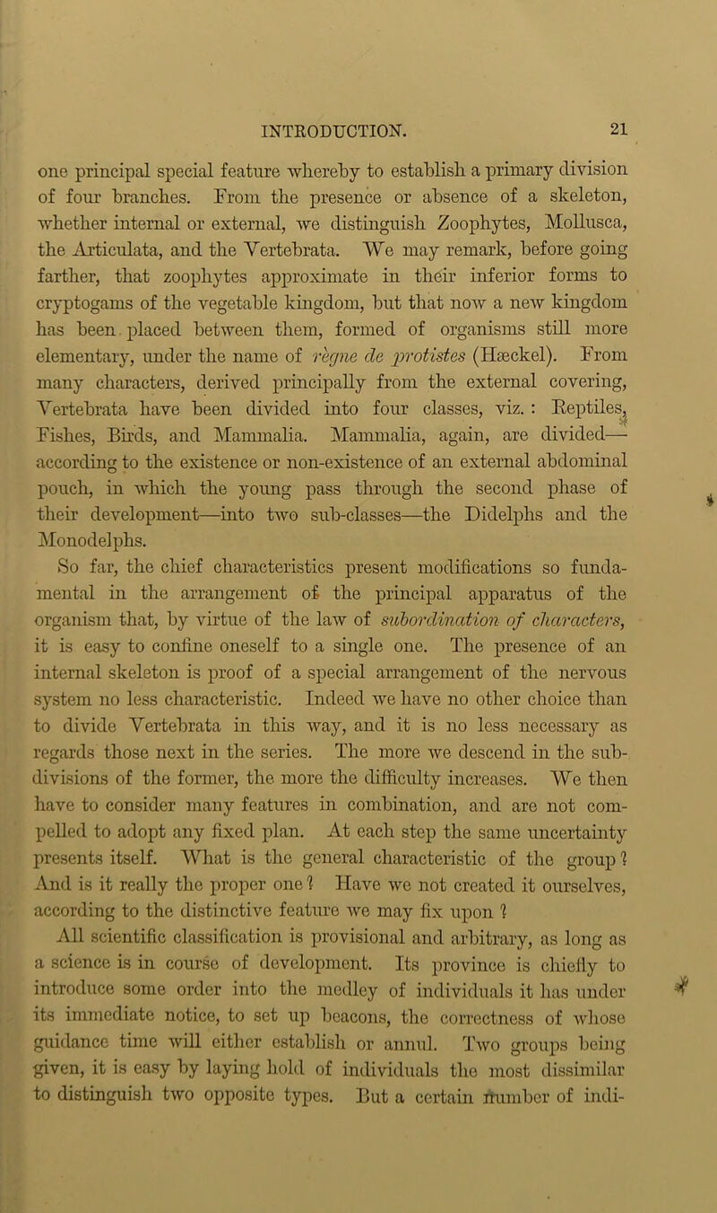 one principal special feature whereby to establish a primary division of four branches. From the presence or absence of a skeleton, whether internal or external, we distinguish Zoophytes, Mollusca, the Articulata, and the Vertebrata. We may remark, before going farther, that zoophytes approximate in their inferior forms to cryptogams of the vegetable kingdom, blit that now a new kingdom has been placed between them, formed of organisms still more elementary, under the name of rhgne cle protistes (Iheckel). From many characters, derived principally from the external covering, Vertebrata have been divided into four classes, viz. : Reptiles, Fishes, Birds, and Mammalia. Mammalia, again, are divided— according to the existence or non-existence of an external abdominal pouch, in which the young pass through the second phase of their development—into two sub-classes—the Didelphs and the Monodelphs. So far, the chief characteristics present modifications so funda- mental in the arrangement of the principal apparatus of the organism that, by virtue of the law of subordination of characters, it is easy to confine oneself to a single one. The presence of an internal skeleton is proof of a special arrangement of the nervous system no less characteristic. Indeed we have no other choice than to divide Vertebrata in this way, and it is no less necessary as regards those next in the series. The more we descend in the sub- divisions of the former, the more the difficulty increases. We then have to consider many features in combination, and are not com- pelled to adopt any fixed plan. At each step the same uncertainty presents itself. What is the general characteristic of the group 1 And is it really the proper one 1 Have we not created it ourselves, according to the distinctive feature we may fix upon 1 All scientific classification is provisional and arbitrary, as long as a science is in course of development. Its province is chiefly to introduce some order into the medley of individuals it has under its immediate notice, to set up beacons, the correctness of Avhose guidance time will either establish or annul. Two groups being given, it is easy by laying hold of individuals the most dissimilar to distinguish two opposite types. But a certain dumber of indi-