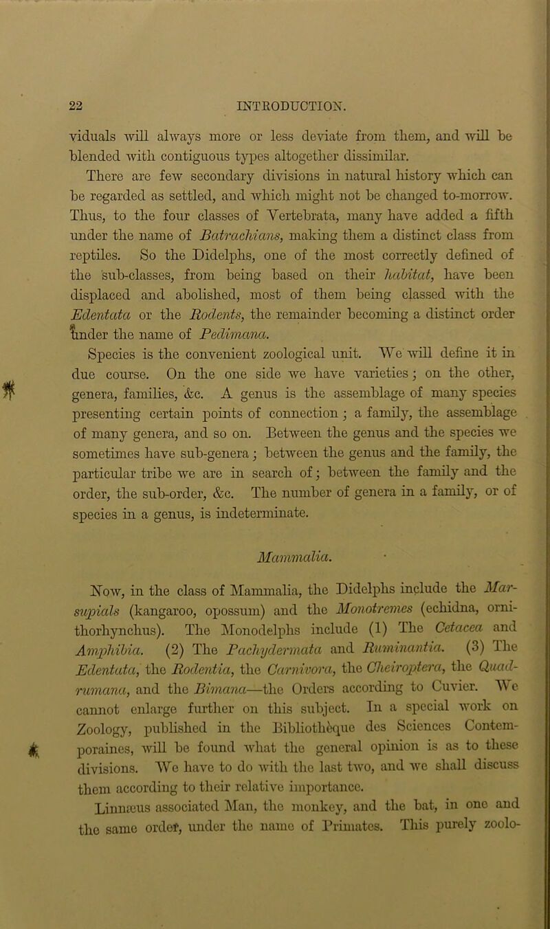 viduals will always more or less deviate from them, and will be blended with contiguous types altogether dissimilar. There are few secondary divisions in natural history which can be regarded as settled, and which might not be changed to-morrow. Thus, to the four classes of Vertebrata, many have added a fifth under the name of Batraclvians, making them a distinct class from reptiles. So the Didelphs, one of the most correctly defined of the sub-classes, from being based on then’ habitat, have been displaced and abolished, most of them being classed with the Edentata or the Rodents, the remainder becoming a distinct order tinder the name of Pedimana. Species is the convenient zoological unit. We will define it in due course. On the one side we have varieties; on the other, genera, families, &c. A genus is the assemblage of many species presenting certain points of connection ; a family, the assemblage of many genera, and so on. Between the genus and the species we sometimes have sub-genera; between the genus and the family, the particular tribe we are in search of; between the family and the order, the sub-order, &c. The number of genera in a family, or of species in a genus, is indeterminate. Mammalia. How, in the class of Mammalia, the Didelphs include the Mar- supials (kangaroo, opossum) and the Monotremes (echidna, orni- tliorhynchus). The Monodelphs include (1) The Cetacea and Amphibia. (2) The Pacluydermata and Rmninantia. (3) The Edentata, the Rodcntia, the Carnivora, the Cheiroptera, the Quad- rumana, and the Bimana—the Orders according to Cuvier. W e cannot enlarge further on this subject. In a special work on Zoology, published in the Bibliotheque des Sciences Contem- poraines, will be found what the general opinion is as to these divisions. We have to do with the last two, and we shall discuss them according to their relative importance. Linmeus associated Man, the monkey, and the bat, in ono and the same order, under the name of Primates. This purely zoolo-